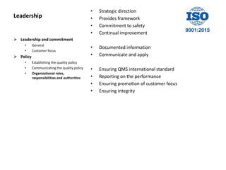Leadership
• Strategic direction
• Provides framework
• Commitment to safety
• Continual improvement
• Documented information
• Communicate and apply
• Ensuring QMS international standard
• Reporting on the performance
• Ensuring promotion of customer focus
• Ensuring integrity
 Leadership and commitment
• General
• Customer focus
 Policy
• Establishing the quality policy
• Communicating the quality policy
• Organizational roles,
responsibilities and authorities
 