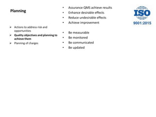 Planning
• Assurance QMS achieve results
• Enhance desirable effects
• Reduce undesirable effects
• Achieve improvement
• Be measurable
• Be monitored
• Be communicated
• Be updated
 Actions to address risk and
opportunities
 Quality objectives and planning to
achieve them
 Planning of charges
 