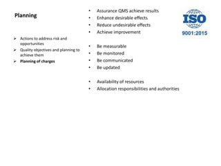 Planning
• Assurance QMS achieve results
• Enhance desirable effects
• Reduce undesirable effects
• Achieve improvement
• Be measurable
• Be monitored
• Be communicated
• Be updated
• Availability of resources
• Allocation responsibilities and authorities
 Actions to address risk and
opportunities
 Quality objectives and planning to
achieve them
 Planning of charges
 