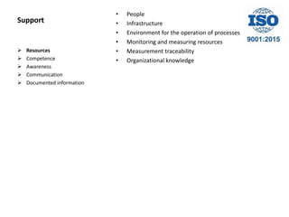 Support
• People
• Infrastructure
• Environment for the operation of processes
• Monitoring and measuring resources
• Measurement traceability
• Organizational knowledge
 Resources
 Competence
 Awareness
 Communication
 Documented information
 