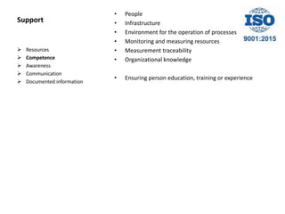 Support
• People
• Infrastructure
• Environment for the operation of processes
• Monitoring and measuring resources
• Measurement traceability
• Organizational knowledge
• Ensuring person education, training or experience
 Resources
 Competence
 Awareness
 Communication
 Documented information
 