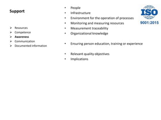 Support
• People
• Infrastructure
• Environment for the operation of processes
• Monitoring and measuring resources
• Measurement traceability
• Organizational knowledge
• Ensuring person education, training or experience
• Relevant quality objectives
• Implications
 Resources
 Competence
 Awareness
 Communication
 Documented information
 