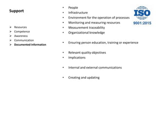 Support
• People
• Infrastructure
• Environment for the operation of processes
• Monitoring and measuring resources
• Measurement traceability
• Organizational knowledge
• Ensuring person education, training or experience
• Relevant quality objectives
• Implications
• Internal and external communications
• Creating and updating
 Resources
 Competence
 Awareness
 Communication
 Documented information
 