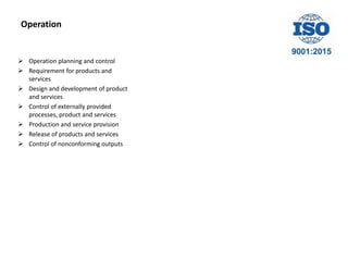 Operation
 Operation planning and control
 Requirement for products and
services
 Design and development of product
and services
 Control of externally provided
processes, product and services
 Production and service provision
 Release of products and services
 Control of nonconforming outputs
 