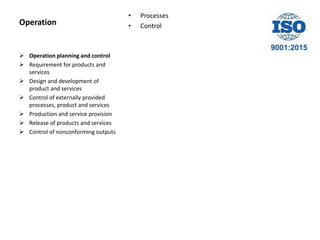 Operation
• Processes
• Control
 Operation planning and control
 Requirement for products and
services
 Design and development of
product and services
 Control of externally provided
processes, product and services
 Production and service provision
 Release of products and services
 Control of nonconforming outputs
 