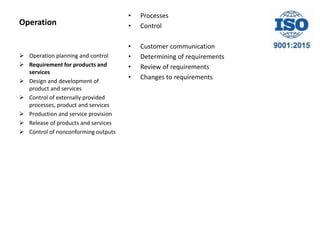 Operation
• Processes
• Control
• Customer communication
• Determining of requirements
• Review of requirements
• Changes to requirements
 Operation planning and control
 Requirement for products and
services
 Design and development of
product and services
 Control of externally provided
processes, product and services
 Production and service provision
 Release of products and services
 Control of nonconforming outputs
 