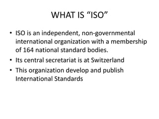WHAT IS “ISO”
• ISO is an independent, non-governmental
international organization with a membership
of 164 national standard bodies.
• Its central secretariat is at Switzerland
• This organization develop and publish
International Standards
 