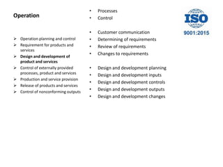 Operation
• Processes
• Control
• Customer communication
• Determining of requirements
• Review of requirements
• Changes to requirements
• Design and development planning
• Design and development inputs
• Design and development controls
• Design and development outputs
• Design and development changes
 Operation planning and control
 Requirement for products and
services
 Design and development of
product and services
 Control of externally provided
processes, product and services
 Production and service provision
 Release of products and services
 Control of nonconforming outputs
 
