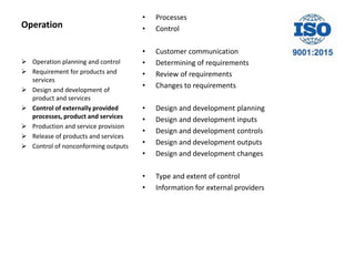 Operation
• Processes
• Control
• Customer communication
• Determining of requirements
• Review of requirements
• Changes to requirements
• Design and development planning
• Design and development inputs
• Design and development controls
• Design and development outputs
• Design and development changes
• Type and extent of control
• Information for external providers
 Operation planning and control
 Requirement for products and
services
 Design and development of
product and services
 Control of externally provided
processes, product and services
 Production and service provision
 Release of products and services
 Control of nonconforming outputs
 