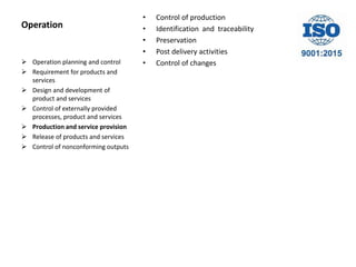 Operation
• Control of production
• Identification and traceability
• Preservation
• Post delivery activities
• Control of changes Operation planning and control
 Requirement for products and
services
 Design and development of
product and services
 Control of externally provided
processes, product and services
 Production and service provision
 Release of products and services
 Control of nonconforming outputs
 