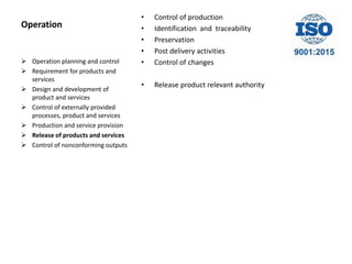 Operation
• Control of production
• Identification and traceability
• Preservation
• Post delivery activities
• Control of changes
• Release product relevant authority
 Operation planning and control
 Requirement for products and
services
 Design and development of
product and services
 Control of externally provided
processes, product and services
 Production and service provision
 Release of products and services
 Control of nonconforming outputs
 