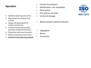 Operation
• Control of production
• Identification and traceability
• Preservation
• Post delivery activities
• Control of changes
• Release product relevant authority
• Segregation
• Return
• Corrections
 Operation planning and control
 Requirement for products and
services
 Design and development of
product and services
 Control of externally provided
processes, product and services
 Production and service provision
 Release of products and services
 Control of nonconforming outputs
 