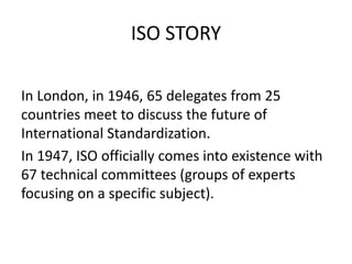 ISO STORY
In London, in 1946, 65 delegates from 25
countries meet to discuss the future of
International Standardization.
In 1947, ISO officially comes into existence with
67 technical committees (groups of experts
focusing on a specific subject).
 