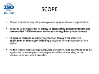 SCOPE
• Requirements for a quality management system when an organization:
• a) needs to demonstrate its ability to consistently provide products and
services that fulfill customer, statutory and regulatory requirements
• b) aims to enhance customer satisfaction through the effective
application of the system including processes for improvement of the
system
• All the requirements of ISO 9001:2015 are generic and are intended to be
applicable to any organization, regardless of its type or size, or the
products and services it provides.
 