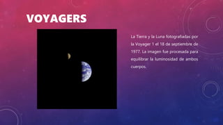 VOYAGERS
La Tierra y la Luna fotografiadas por
la Voyager 1 el 18 de septiembre de
1977. La imagen fue procesada para
equilibrar la luminosidad de ambos
cuerpos.
 
