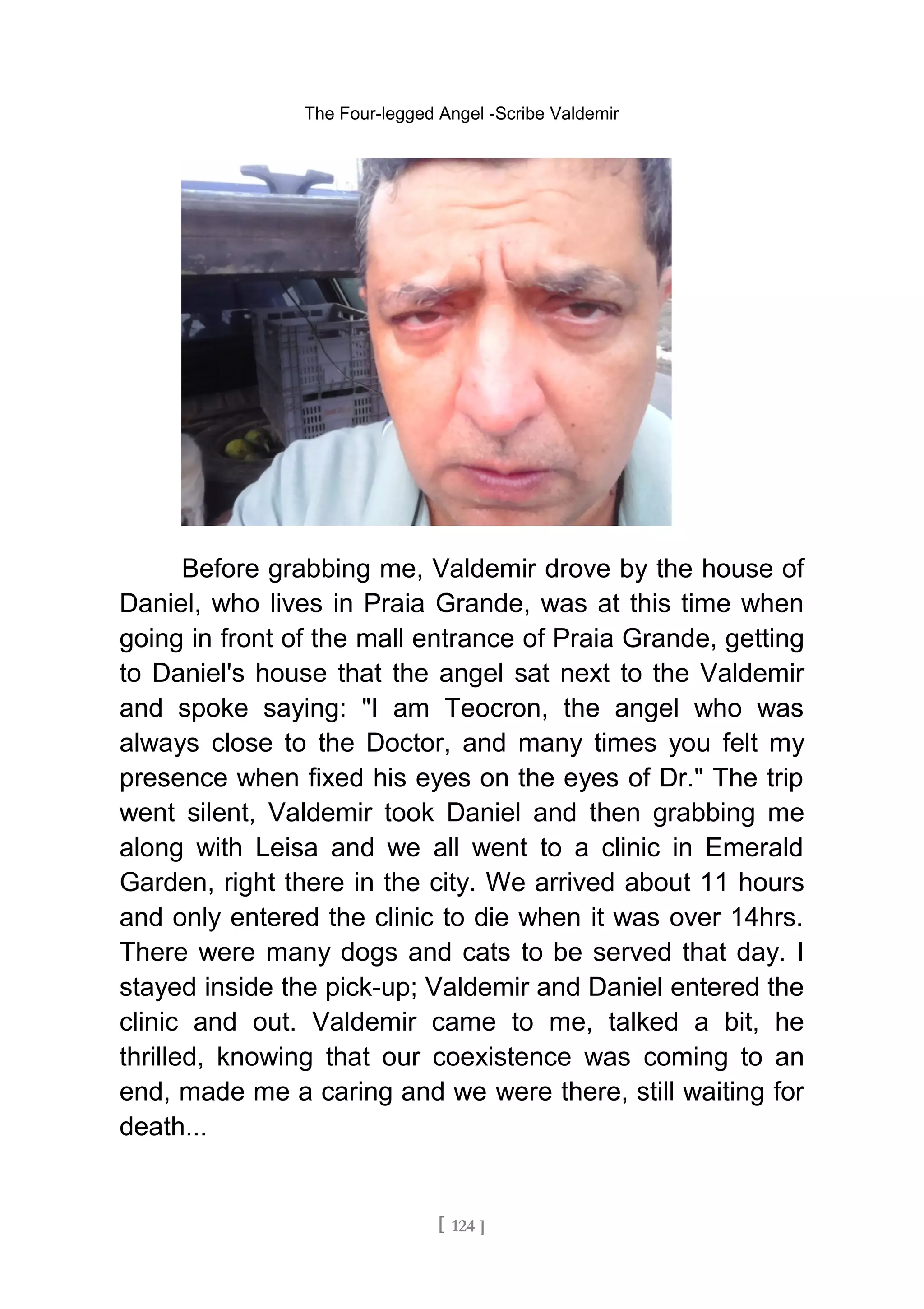 The Four-legged Angel -Scribe Valdemir
Before grabbing me, Valdemir drove by the house of
Daniel, who lives in Praia Grande, was at this time when
going in front of the mall entrance of Praia Grande, getting
to Daniel's house that the angel sat next to the Valdemir
and spoke saying: "I am Teocron, the angel who was
always close to the Doctor, and many times you felt my
presence when fixed his eyes on the eyes of Dr." The trip
went silent, Valdemir took Daniel and then grabbing me
along with Leisa and we all went to a clinic in Emerald
Garden, right there in the city. We arrived about 11 hours
and only entered the clinic to die when it was over 14hrs.
There were many dogs and cats to be served that day. I
stayed inside the pick-up; Valdemir and Daniel entered the
clinic and out. Valdemir came to me, talked a bit, he
thrilled, knowing that our coexistence was coming to an
end, made me a caring and we were there, still waiting for
death...
[ 124 ]
 