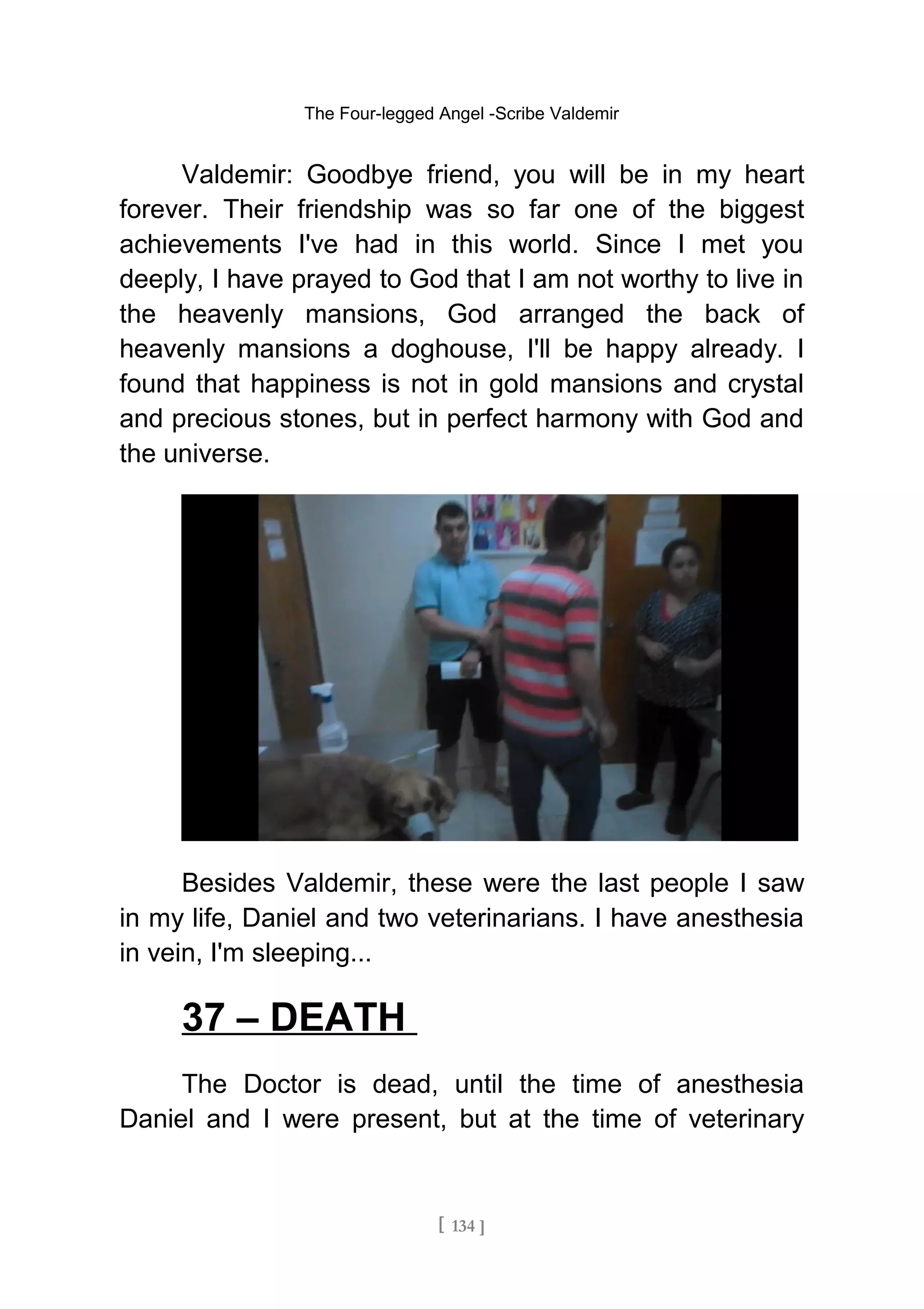 The Four-legged Angel -Scribe Valdemir
Valdemir: Goodbye friend, you will be in my heart
forever. Their friendship was so far one of the biggest
achievements I've had in this world. Since I met you
deeply, I have prayed to God that I am not worthy to live in
the heavenly mansions, God arranged the back of
heavenly mansions a doghouse, I'll be happy already. I
found that happiness is not in gold mansions and crystal
and precious stones, but in perfect harmony with God and
the universe.
Besides Valdemir, these were the last people I saw
in my life, Daniel and two veterinarians. I have anesthesia
in vein, I'm sleeping...
37 – DEATH
The Doctor is dead, until the time of anesthesia
Daniel and I were present, but at the time of veterinary
[ 134 ]
 