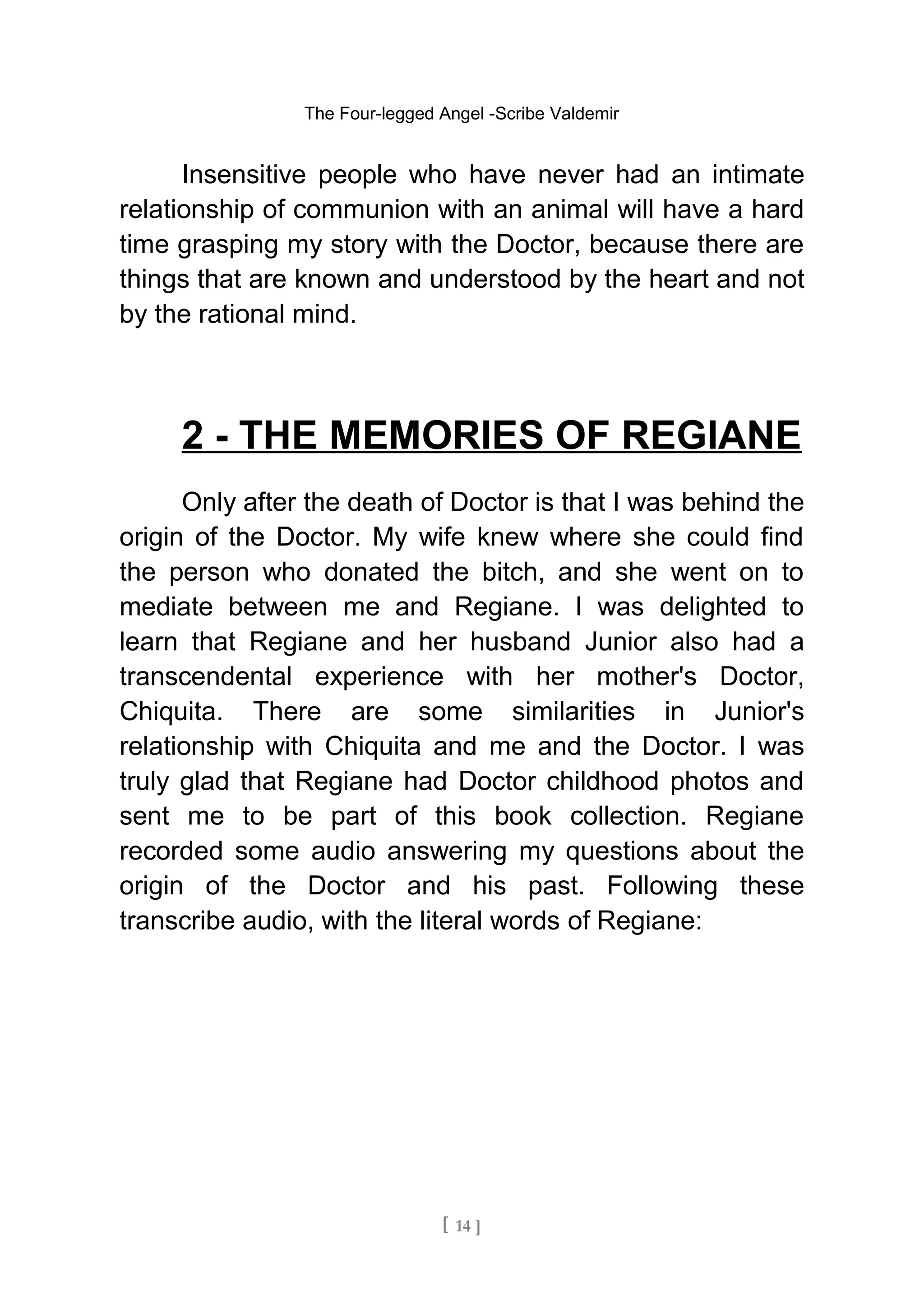 The Four-legged Angel -Scribe Valdemir
Insensitive people who have never had an intimate
relationship of communion with an animal will have a hard
time grasping my story with the Doctor, because there are
things that are known and understood by the heart and not
by the rational mind.
2 - THE MEMORIES OF REGIANE
Only after the death of Doctor is that I was behind the
origin of the Doctor. My wife knew where she could find
the person who donated the bitch, and she went on to
mediate between me and Regiane. I was delighted to
learn that Regiane and her husband Junior also had a
transcendental experience with her mother's Doctor,
Chiquita. There are some similarities in Junior's
relationship with Chiquita and me and the Doctor. I was
truly glad that Regiane had Doctor childhood photos and
sent me to be part of this book collection. Regiane
recorded some audio answering my questions about the
origin of the Doctor and his past. Following these
transcribe audio, with the literal words of Regiane:
[ 14 ]
 