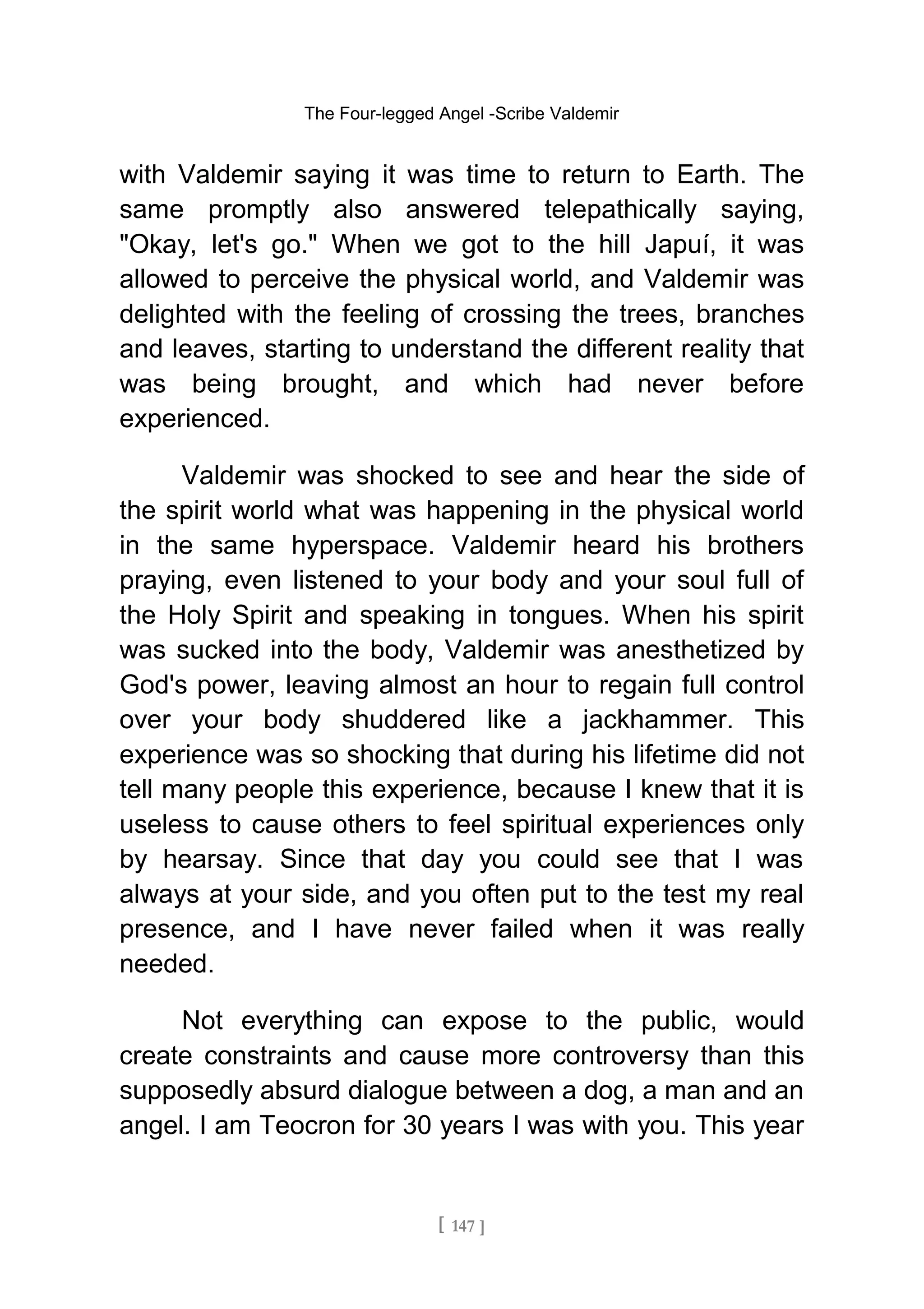 The Four-legged Angel -Scribe Valdemir
with Valdemir saying it was time to return to Earth. The
same promptly also answered telepathically saying,
"Okay, let's go." When we got to the hill Japuí, it was
allowed to perceive the physical world, and Valdemir was
delighted with the feeling of crossing the trees, branches
and leaves, starting to understand the different reality that
was being brought, and which had never before
experienced.
Valdemir was shocked to see and hear the side of
the spirit world what was happening in the physical world
in the same hyperspace. Valdemir heard his brothers
praying, even listened to your body and your soul full of
the Holy Spirit and speaking in tongues. When his spirit
was sucked into the body, Valdemir was anesthetized by
God's power, leaving almost an hour to regain full control
over your body shuddered like a jackhammer. This
experience was so shocking that during his lifetime did not
tell many people this experience, because I knew that it is
useless to cause others to feel spiritual experiences only
by hearsay. Since that day you could see that I was
always at your side, and you often put to the test my real
presence, and I have never failed when it was really
needed.
Not everything can expose to the public, would
create constraints and cause more controversy than this
supposedly absurd dialogue between a dog, a man and an
angel. I am Teocron for 30 years I was with you. This year
[ 147 ]
 