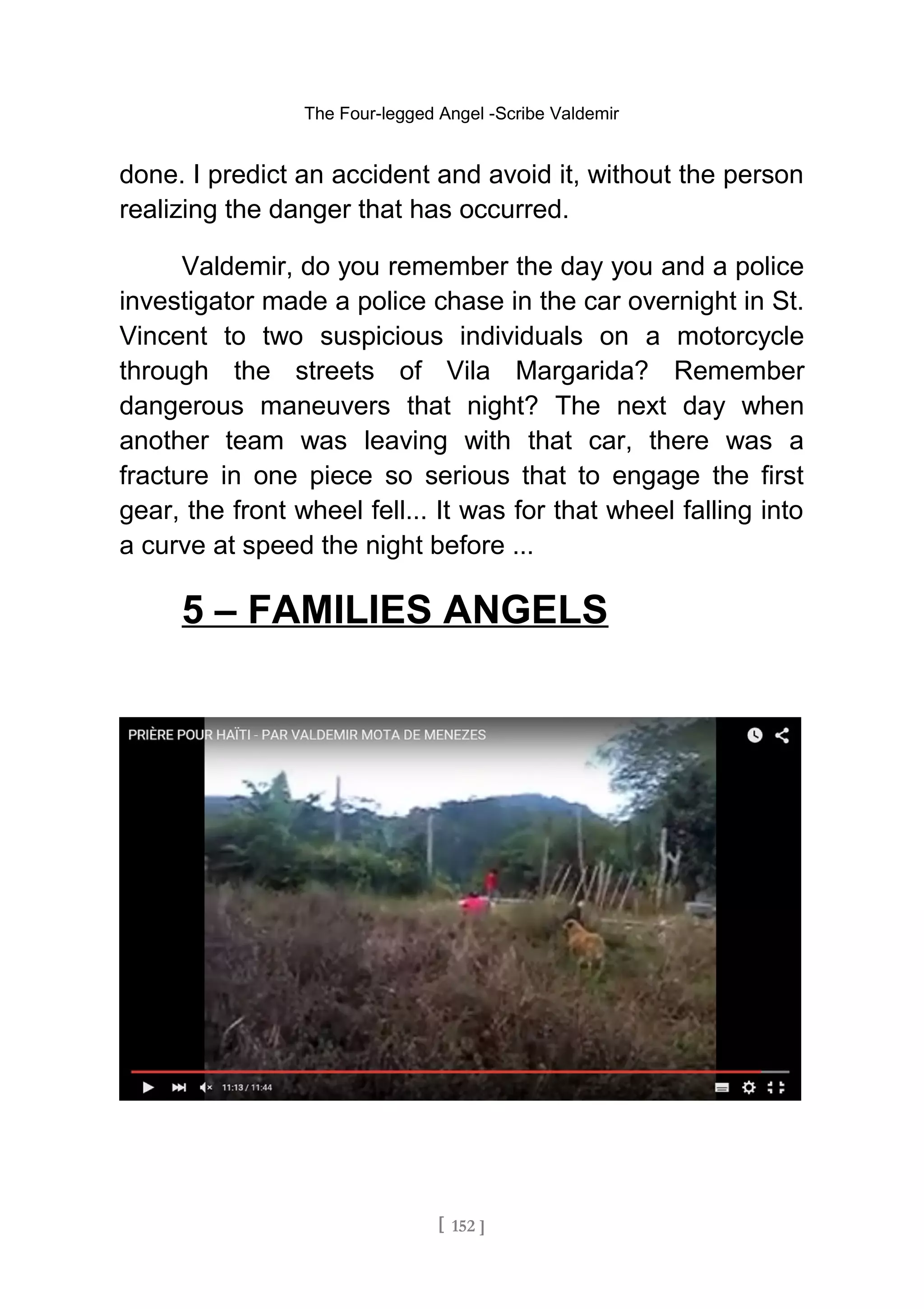 The Four-legged Angel -Scribe Valdemir
done. I predict an accident and avoid it, without the person
realizing the danger that has occurred.
Valdemir, do you remember the day you and a police
investigator made a police chase in the car overnight in St.
Vincent to two suspicious individuals on a motorcycle
through the streets of Vila Margarida? Remember
dangerous maneuvers that night? The next day when
another team was leaving with that car, there was a
fracture in one piece so serious that to engage the first
gear, the front wheel fell... It was for that wheel falling into
a curve at speed the night before ...
5 – FAMILIES ANGELS
[ 152 ]
 