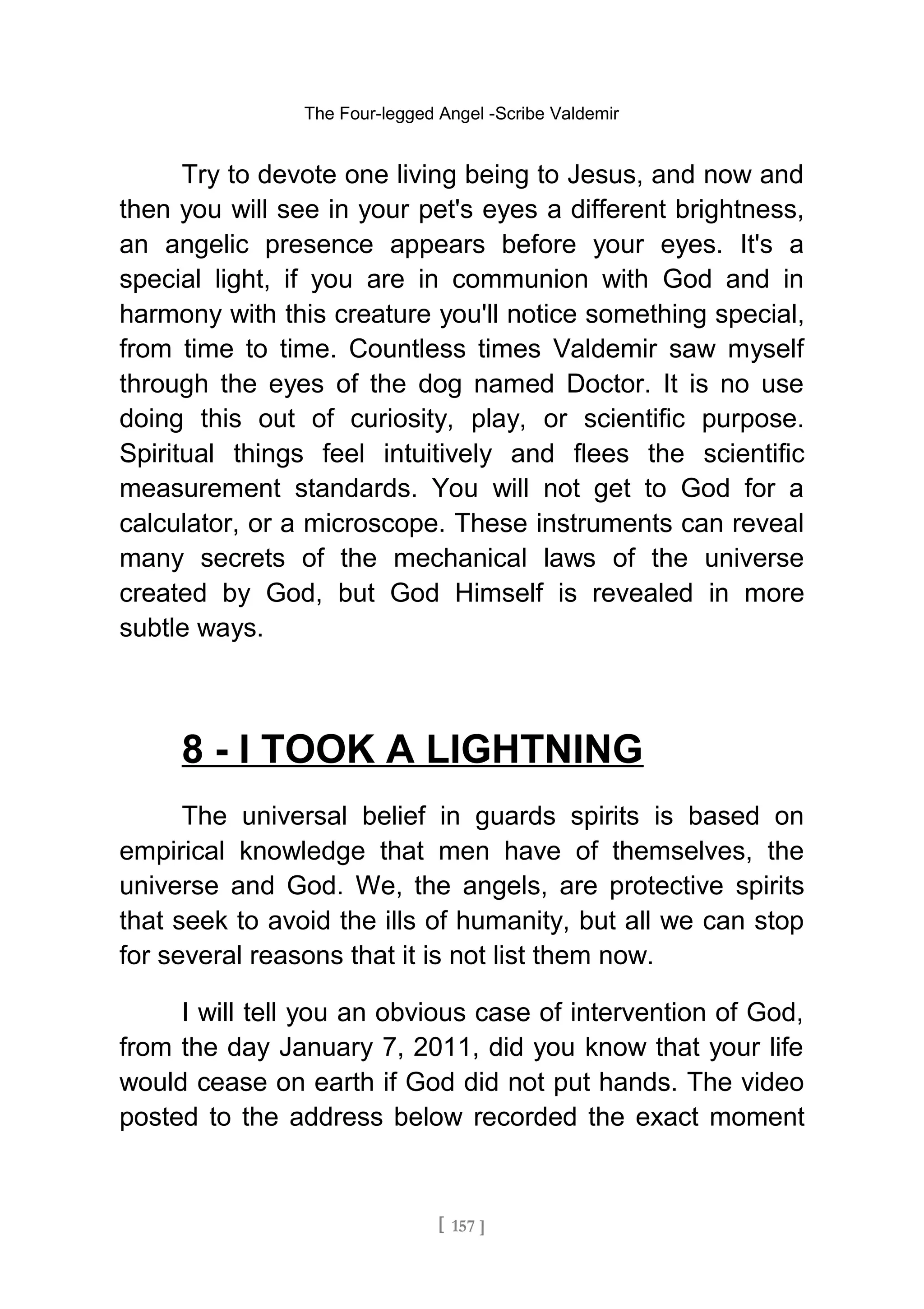 The Four-legged Angel -Scribe Valdemir
Try to devote one living being to Jesus, and now and
then you will see in your pet's eyes a different brightness,
an angelic presence appears before your eyes. It's a
special light, if you are in communion with God and in
harmony with this creature you'll notice something special,
from time to time. Countless times Valdemir saw myself
through the eyes of the dog named Doctor. It is no use
doing this out of curiosity, play, or scientific purpose.
Spiritual things feel intuitively and flees the scientific
measurement standards. You will not get to God for a
calculator, or a microscope. These instruments can reveal
many secrets of the mechanical laws of the universe
created by God, but God Himself is revealed in more
subtle ways.
8 - I TOOK A LIGHTNING
The universal belief in guards spirits is based on
empirical knowledge that men have of themselves, the
universe and God. We, the angels, are protective spirits
that seek to avoid the ills of humanity, but all we can stop
for several reasons that it is not list them now.
I will tell you an obvious case of intervention of God,
from the day January 7, 2011, did you know that your life
would cease on earth if God did not put hands. The video
posted to the address below recorded the exact moment
[ 157 ]
 