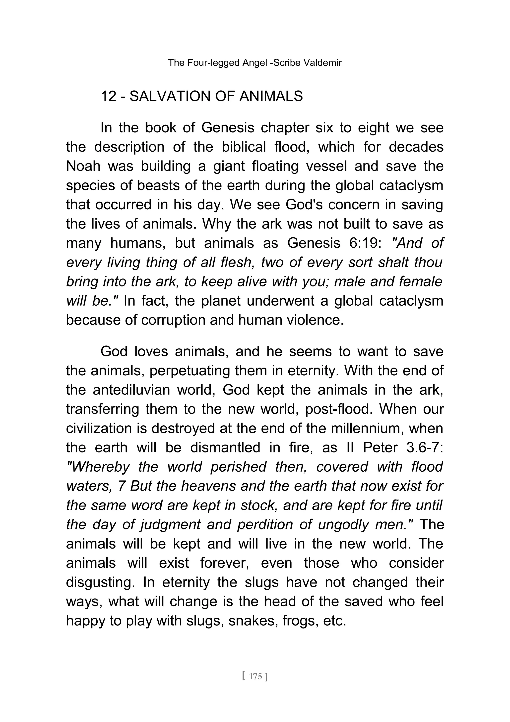 The Four-legged Angel -Scribe Valdemir
12 - SALVATION OF ANIMALS
In the book of Genesis chapter six to eight we see
the description of the biblical flood, which for decades
Noah was building a giant floating vessel and save the
species of beasts of the earth during the global cataclysm
that occurred in his day. We see God's concern in saving
the lives of animals. Why the ark was not built to save as
many humans, but animals as Genesis 6:19: "And of
every living thing of all flesh, two of every sort shalt thou
bring into the ark, to keep alive with you; male and female
will be." In fact, the planet underwent a global cataclysm
because of corruption and human violence.
God loves animals, and he seems to want to save
the animals, perpetuating them in eternity. With the end of
the antediluvian world, God kept the animals in the ark,
transferring them to the new world, post-flood. When our
civilization is destroyed at the end of the millennium, when
the earth will be dismantled in fire, as II Peter 3.6-7:
"Whereby the world perished then, covered with flood
waters, 7 But the heavens and the earth that now exist for
the same word are kept in stock, and are kept for fire until
the day of judgment and perdition of ungodly men." The
animals will be kept and will live in the new world. The
animals will exist forever, even those who consider
disgusting. In eternity the slugs have not changed their
ways, what will change is the head of the saved who feel
happy to play with slugs, snakes, frogs, etc.
[ 175 ]
 