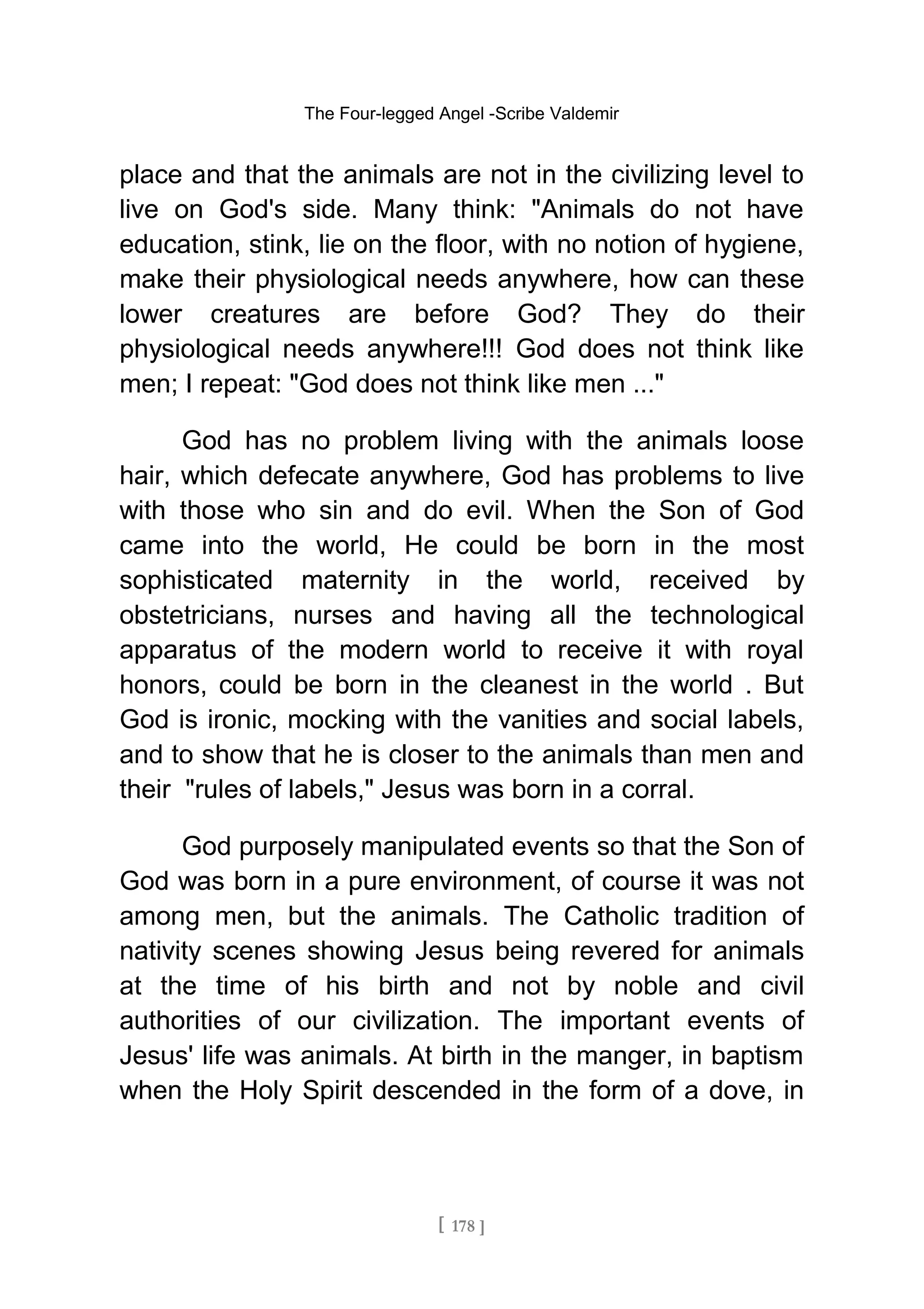 The Four-legged Angel -Scribe Valdemir
place and that the animals are not in the civilizing level to
live on God's side. Many think: "Animals do not have
education, stink, lie on the floor, with no notion of hygiene,
make their physiological needs anywhere, how can these
lower creatures are before God? They do their
physiological needs anywhere!!! God does not think like
men; I repeat: "God does not think like men ..."
God has no problem living with the animals loose
hair, which defecate anywhere, God has problems to live
with those who sin and do evil. When the Son of God
came into the world, He could be born in the most
sophisticated maternity in the world, received by
obstetricians, nurses and having all the technological
apparatus of the modern world to receive it with royal
honors, could be born in the cleanest in the world . But
God is ironic, mocking with the vanities and social labels,
and to show that he is closer to the animals than men and
their "rules of labels," Jesus was born in a corral.
God purposely manipulated events so that the Son of
God was born in a pure environment, of course it was not
among men, but the animals. The Catholic tradition of
nativity scenes showing Jesus being revered for animals
at the time of his birth and not by noble and civil
authorities of our civilization. The important events of
Jesus' life was animals. At birth in the manger, in baptism
when the Holy Spirit descended in the form of a dove, in
[ 178 ]
 