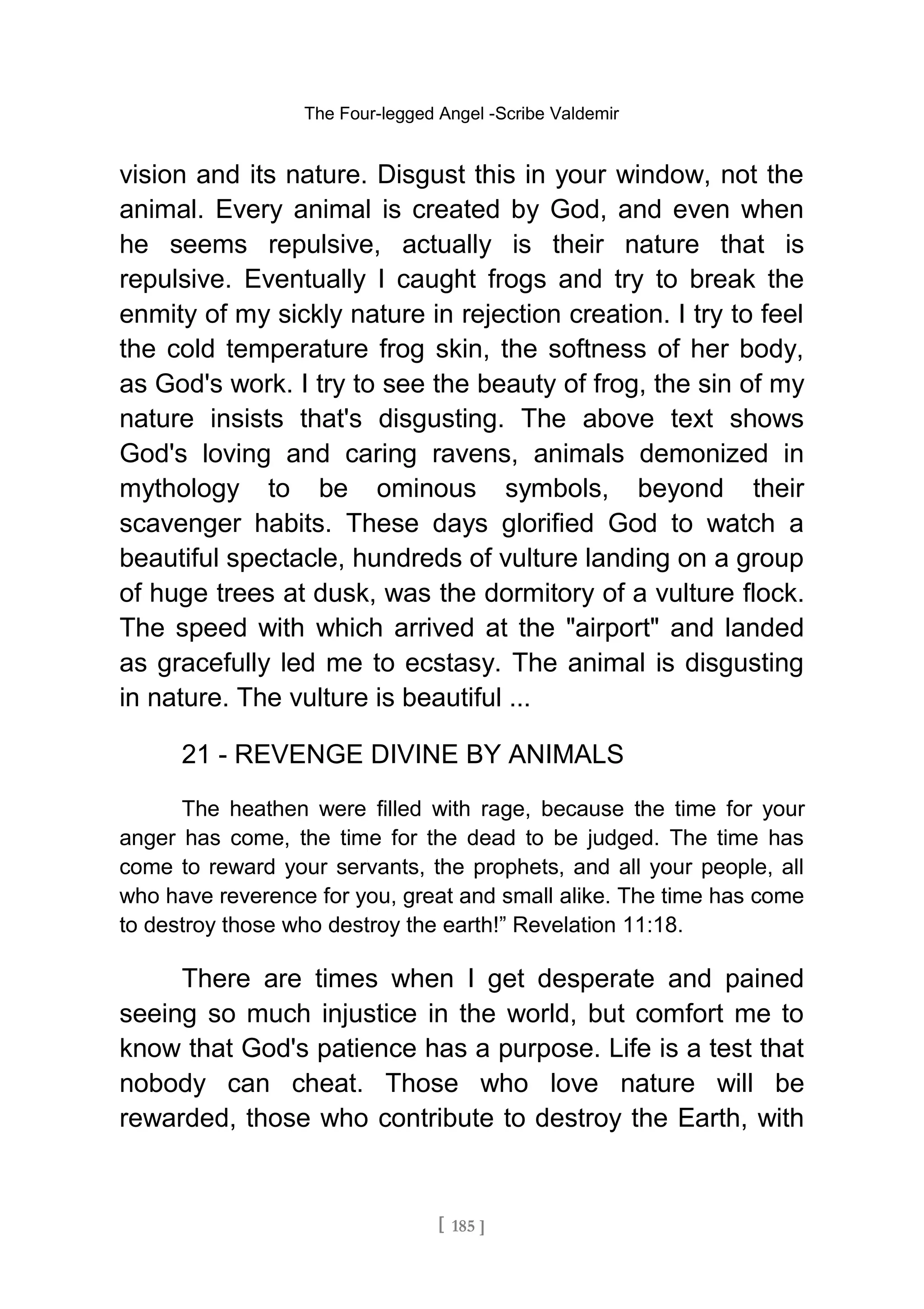 The Four-legged Angel -Scribe Valdemir
vision and its nature. Disgust this in your window, not the
animal. Every animal is created by God, and even when
he seems repulsive, actually is their nature that is
repulsive. Eventually I caught frogs and try to break the
enmity of my sickly nature in rejection creation. I try to feel
the cold temperature frog skin, the softness of her body,
as God's work. I try to see the beauty of frog, the sin of my
nature insists that's disgusting. The above text shows
God's loving and caring ravens, animals demonized in
mythology to be ominous symbols, beyond their
scavenger habits. These days glorified God to watch a
beautiful spectacle, hundreds of vulture landing on a group
of huge trees at dusk, was the dormitory of a vulture flock.
The speed with which arrived at the "airport" and landed
as gracefully led me to ecstasy. The animal is disgusting
in nature. The vulture is beautiful ...
21 - REVENGE DIVINE BY ANIMALS
The heathen were filled with rage, because the time for your
anger has come, the time for the dead to be judged. The time has
come to reward your servants, the prophets, and all your people, all
who have reverence for you, great and small alike. The time has come
to destroy those who destroy the earth!” Revelation 11:18.
There are times when I get desperate and pained
seeing so much injustice in the world, but comfort me to
know that God's patience has a purpose. Life is a test that
nobody can cheat. Those who love nature will be
rewarded, those who contribute to destroy the Earth, with
[ 185 ]
 