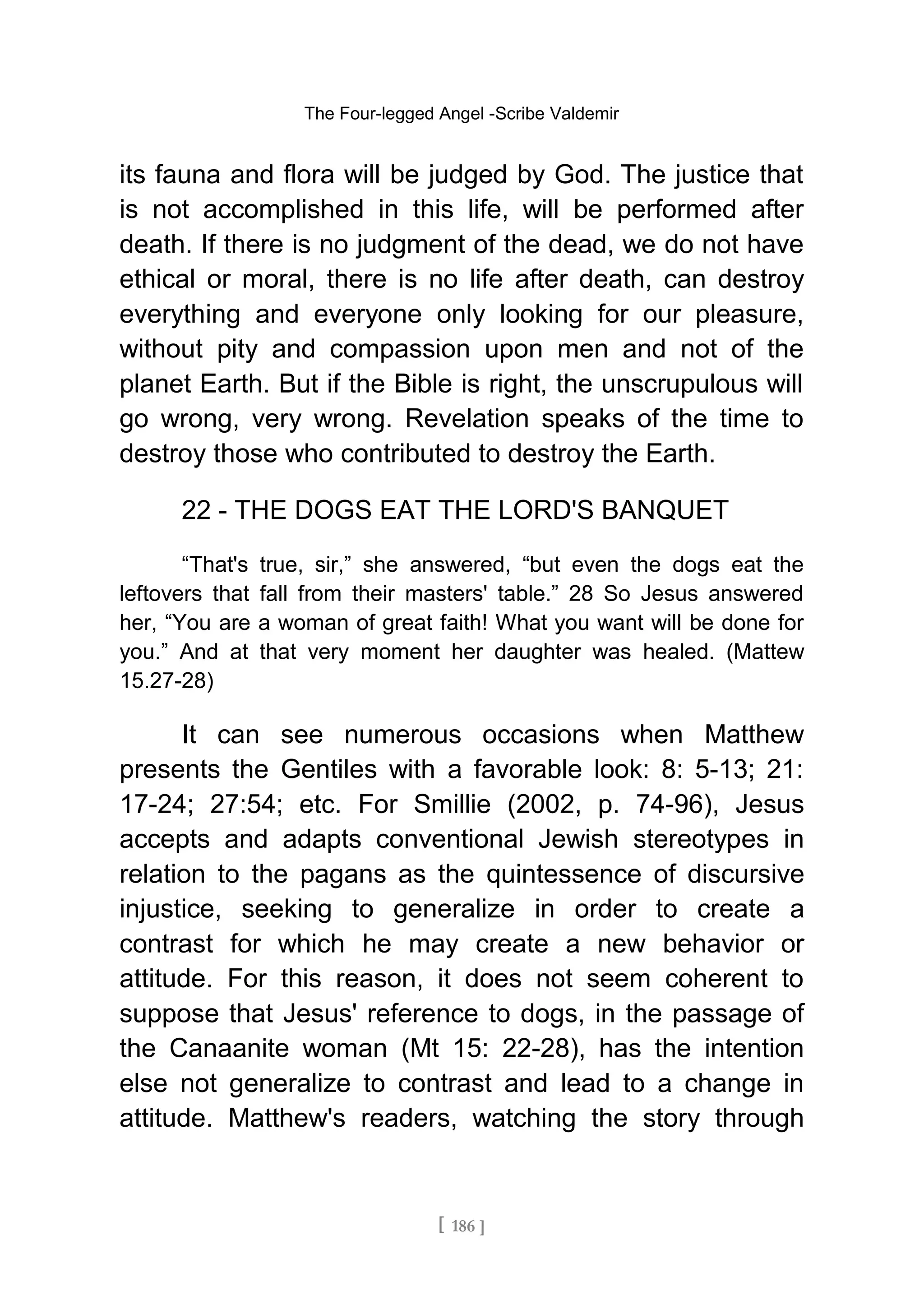 The Four-legged Angel -Scribe Valdemir
its fauna and flora will be judged by God. The justice that
is not accomplished in this life, will be performed after
death. If there is no judgment of the dead, we do not have
ethical or moral, there is no life after death, can destroy
everything and everyone only looking for our pleasure,
without pity and compassion upon men and not of the
planet Earth. But if the Bible is right, the unscrupulous will
go wrong, very wrong. Revelation speaks of the time to
destroy those who contributed to destroy the Earth.
22 - THE DOGS EAT THE LORD'S BANQUET
“That's true, sir,” she answered, “but even the dogs eat the
leftovers that fall from their masters' table.” 28 So Jesus answered
her, “You are a woman of great faith! What you want will be done for
you.” And at that very moment her daughter was healed. (Mattew
15.27-28)
It can see numerous occasions when Matthew
presents the Gentiles with a favorable look: 8: 5-13; 21:
17-24; 27:54; etc. For Smillie (2002, p. 74-96), Jesus
accepts and adapts conventional Jewish stereotypes in
relation to the pagans as the quintessence of discursive
injustice, seeking to generalize in order to create a
contrast for which he may create a new behavior or
attitude. For this reason, it does not seem coherent to
suppose that Jesus' reference to dogs, in the passage of
the Canaanite woman (Mt 15: 22-28), has the intention
else not generalize to contrast and lead to a change in
attitude. Matthew's readers, watching the story through
[ 186 ]
 