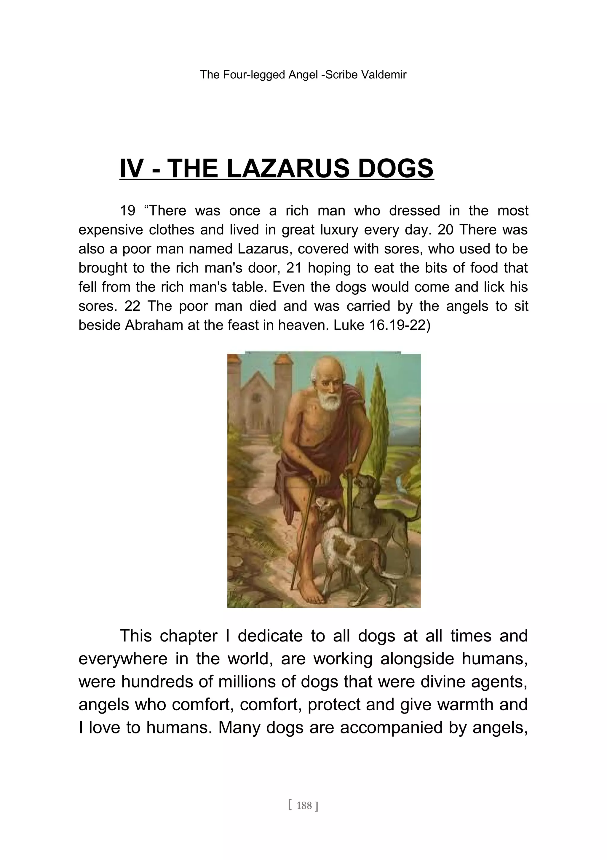 The Four-legged Angel -Scribe Valdemir
IV - THE LAZARUS DOGS
19 “There was once a rich man who dressed in the most
expensive clothes and lived in great luxury every day. 20 There was
also a poor man named Lazarus, covered with sores, who used to be
brought to the rich man's door, 21 hoping to eat the bits of food that
fell from the rich man's table. Even the dogs would come and lick his
sores. 22 The poor man died and was carried by the angels to sit
beside Abraham at the feast in heaven. Luke 16.19-22)
This chapter I dedicate to all dogs at all times and
everywhere in the world, are working alongside humans,
were hundreds of millions of dogs that were divine agents,
angels who comfort, comfort, protect and give warmth and
I love to humans. Many dogs are accompanied by angels,
[ 188 ]
 