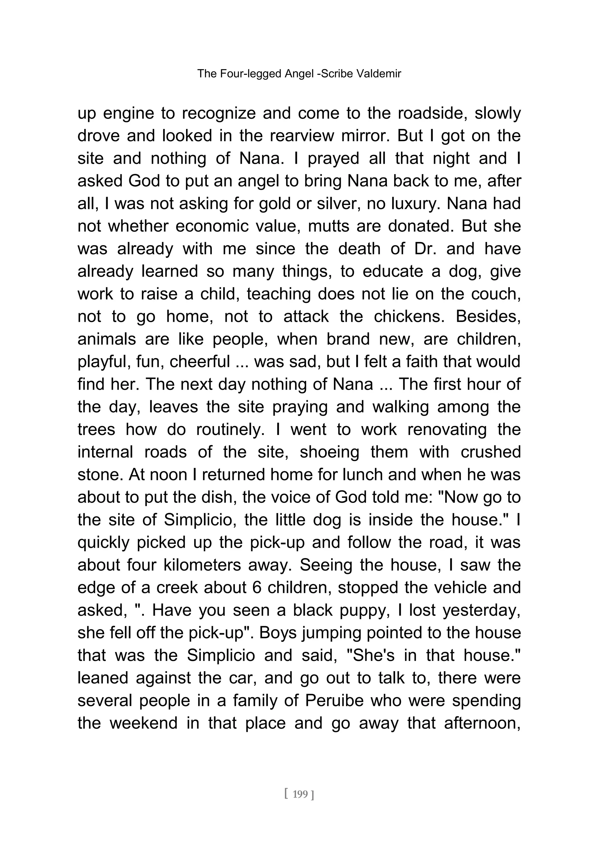 The Four-legged Angel -Scribe Valdemir
up engine to recognize and come to the roadside, slowly
drove and looked in the rearview mirror. But I got on the
site and nothing of Nana. I prayed all that night and I
asked God to put an angel to bring Nana back to me, after
all, I was not asking for gold or silver, no luxury. Nana had
not whether economic value, mutts are donated. But she
was already with me since the death of Dr. and have
already learned so many things, to educate a dog, give
work to raise a child, teaching does not lie on the couch,
not to go home, not to attack the chickens. Besides,
animals are like people, when brand new, are children,
playful, fun, cheerful ... was sad, but I felt a faith that would
find her. The next day nothing of Nana ... The first hour of
the day, leaves the site praying and walking among the
trees how do routinely. I went to work renovating the
internal roads of the site, shoeing them with crushed
stone. At noon I returned home for lunch and when he was
about to put the dish, the voice of God told me: "Now go to
the site of Simplicio, the little dog is inside the house." I
quickly picked up the pick-up and follow the road, it was
about four kilometers away. Seeing the house, I saw the
edge of a creek about 6 children, stopped the vehicle and
asked, ". Have you seen a black puppy, I lost yesterday,
she fell off the pick-up". Boys jumping pointed to the house
that was the Simplicio and said, "She's in that house."
leaned against the car, and go out to talk to, there were
several people in a family of Peruibe who were spending
the weekend in that place and go away that afternoon,
[ 199 ]
 