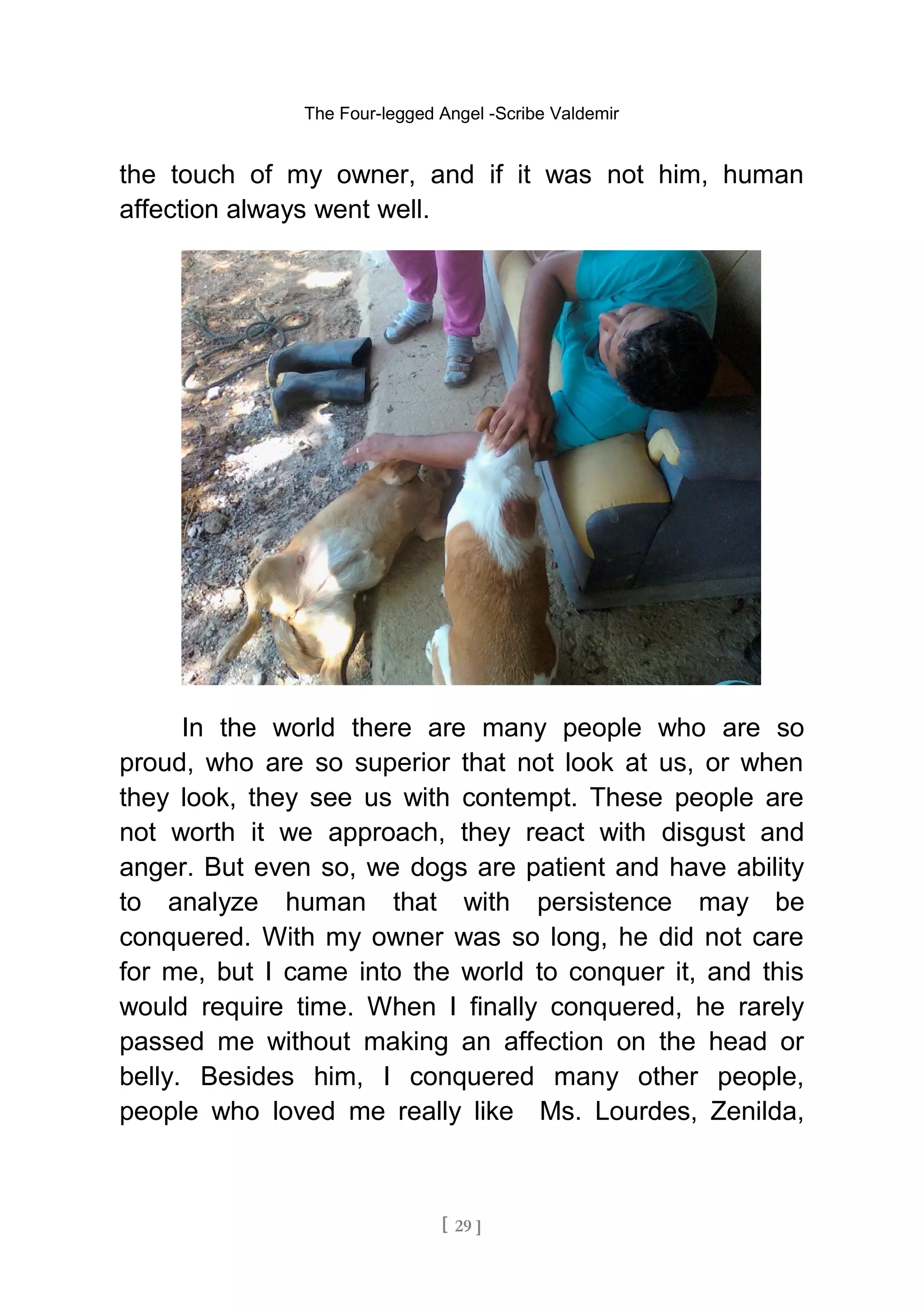 The Four-legged Angel -Scribe Valdemir
the touch of my owner, and if it was not him, human
affection always went well.
In the world there are many people who are so
proud, who are so superior that not look at us, or when
they look, they see us with contempt. These people are
not worth it we approach, they react with disgust and
anger. But even so, we dogs are patient and have ability
to analyze human that with persistence may be
conquered. With my owner was so long, he did not care
for me, but I came into the world to conquer it, and this
would require time. When I finally conquered, he rarely
passed me without making an affection on the head or
belly. Besides him, I conquered many other people,
people who loved me really like Ms. Lourdes, Zenilda,
[ 29 ]
 