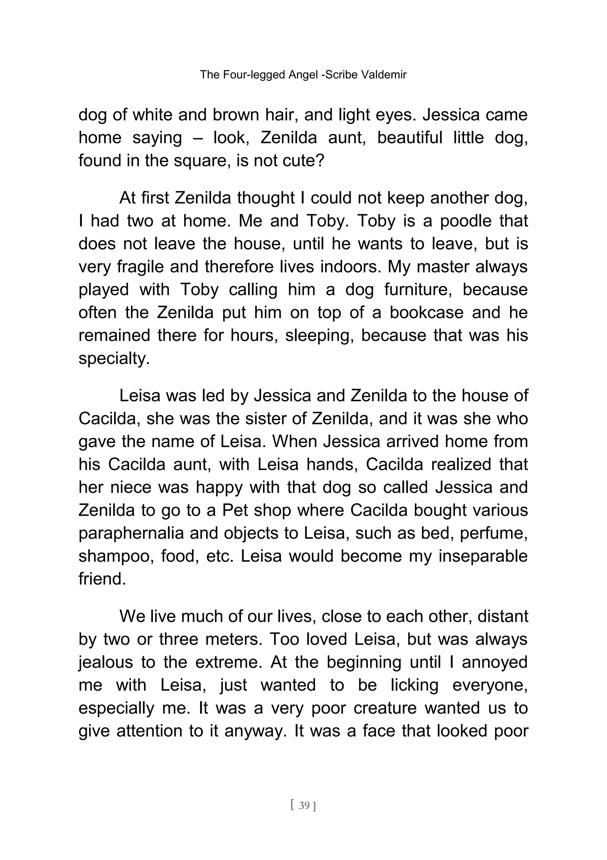 The Four-legged Angel -Scribe Valdemir
dog of white and brown hair, and light eyes. Jessica came
home saying – look, Zenilda aunt, beautiful little dog,
found in the square, is not cute?
At first Zenilda thought I could not keep another dog,
I had two at home. Me and Toby. Toby is a poodle that
does not leave the house, until he wants to leave, but is
very fragile and therefore lives indoors. My master always
played with Toby calling him a dog furniture, because
often the Zenilda put him on top of a bookcase and he
remained there for hours, sleeping, because that was his
specialty.
Leisa was led by Jessica and Zenilda to the house of
Cacilda, she was the sister of Zenilda, and it was she who
gave the name of Leisa. When Jessica arrived home from
his Cacilda aunt, with Leisa hands, Cacilda realized that
her niece was happy with that dog so called Jessica and
Zenilda to go to a Pet shop where Cacilda bought various
paraphernalia and objects to Leisa, such as bed, perfume,
shampoo, food, etc. Leisa would become my inseparable
friend.
We live much of our lives, close to each other, distant
by two or three meters. Too loved Leisa, but was always
jealous to the extreme. At the beginning until I annoyed
me with Leisa, just wanted to be licking everyone,
especially me. It was a very poor creature wanted us to
give attention to it anyway. It was a face that looked poor
[ 39 ]
 