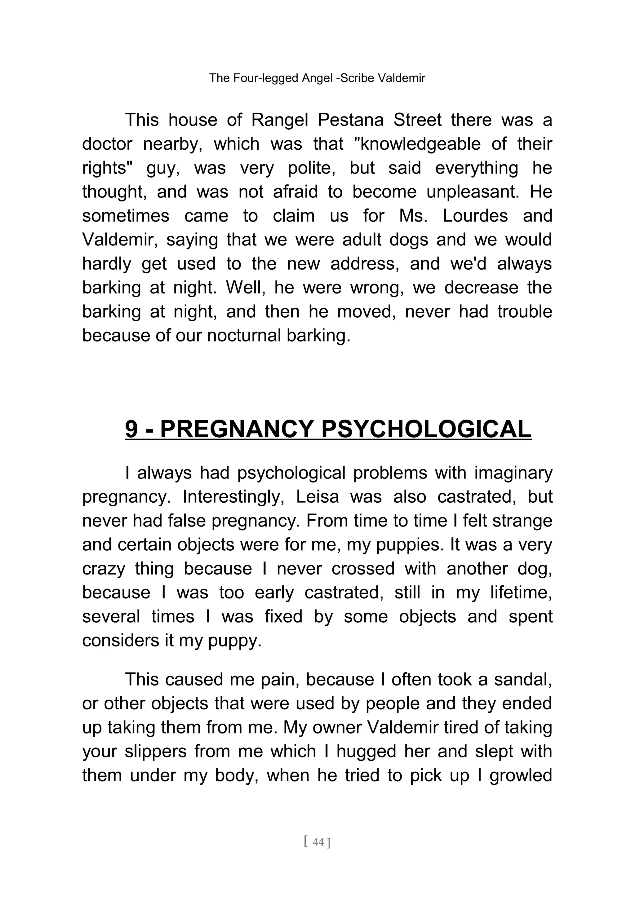 The Four-legged Angel -Scribe Valdemir
This house of Rangel Pestana Street there was a
doctor nearby, which was that "knowledgeable of their
rights" guy, was very polite, but said everything he
thought, and was not afraid to become unpleasant. He
sometimes came to claim us for Ms. Lourdes and
Valdemir, saying that we were adult dogs and we would
hardly get used to the new address, and we'd always
barking at night. Well, he were wrong, we decrease the
barking at night, and then he moved, never had trouble
because of our nocturnal barking.
9 - PREGNANCY PSYCHOLOGICAL
I always had psychological problems with imaginary
pregnancy. Interestingly, Leisa was also castrated, but
never had false pregnancy. From time to time I felt strange
and certain objects were for me, my puppies. It was a very
crazy thing because I never crossed with another dog,
because I was too early castrated, still in my lifetime,
several times I was fixed by some objects and spent
considers it my puppy.
This caused me pain, because I often took a sandal,
or other objects that were used by people and they ended
up taking them from me. My owner Valdemir tired of taking
your slippers from me which I hugged her and slept with
them under my body, when he tried to pick up I growled
[ 44 ]
 