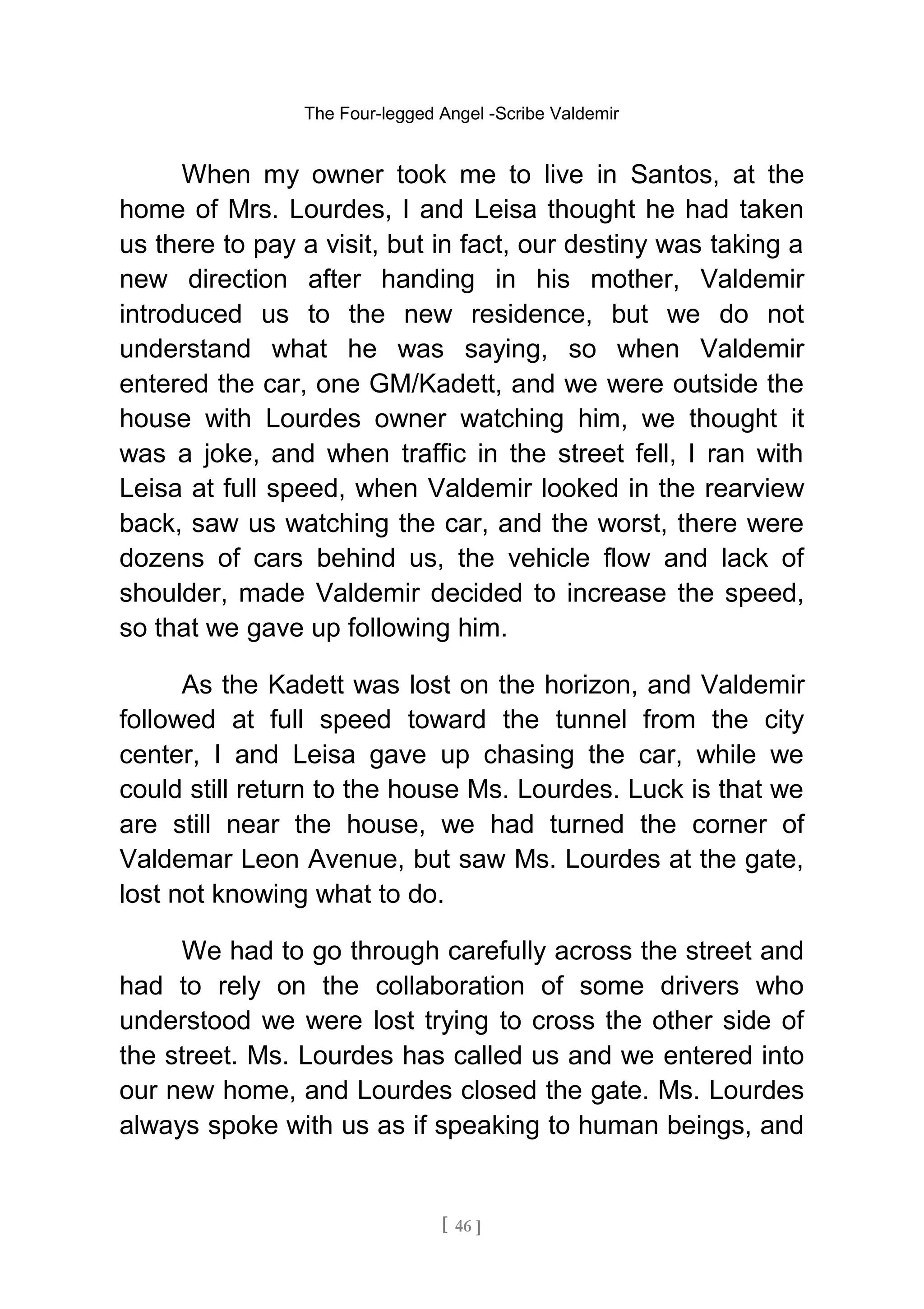 The Four-legged Angel -Scribe Valdemir
When my owner took me to live in Santos, at the
home of Mrs. Lourdes, I and Leisa thought he had taken
us there to pay a visit, but in fact, our destiny was taking a
new direction after handing in his mother, Valdemir
introduced us to the new residence, but we do not
understand what he was saying, so when Valdemir
entered the car, one GM/Kadett, and we were outside the
house with Lourdes owner watching him, we thought it
was a joke, and when traffic in the street fell, I ran with
Leisa at full speed, when Valdemir looked in the rearview
back, saw us watching the car, and the worst, there were
dozens of cars behind us, the vehicle flow and lack of
shoulder, made Valdemir decided to increase the speed,
so that we gave up following him.
As the Kadett was lost on the horizon, and Valdemir
followed at full speed toward the tunnel from the city
center, I and Leisa gave up chasing the car, while we
could still return to the house Ms. Lourdes. Luck is that we
are still near the house, we had turned the corner of
Valdemar Leon Avenue, but saw Ms. Lourdes at the gate,
lost not knowing what to do.
We had to go through carefully across the street and
had to rely on the collaboration of some drivers who
understood we were lost trying to cross the other side of
the street. Ms. Lourdes has called us and we entered into
our new home, and Lourdes closed the gate. Ms. Lourdes
always spoke with us as if speaking to human beings, and
[ 46 ]
 