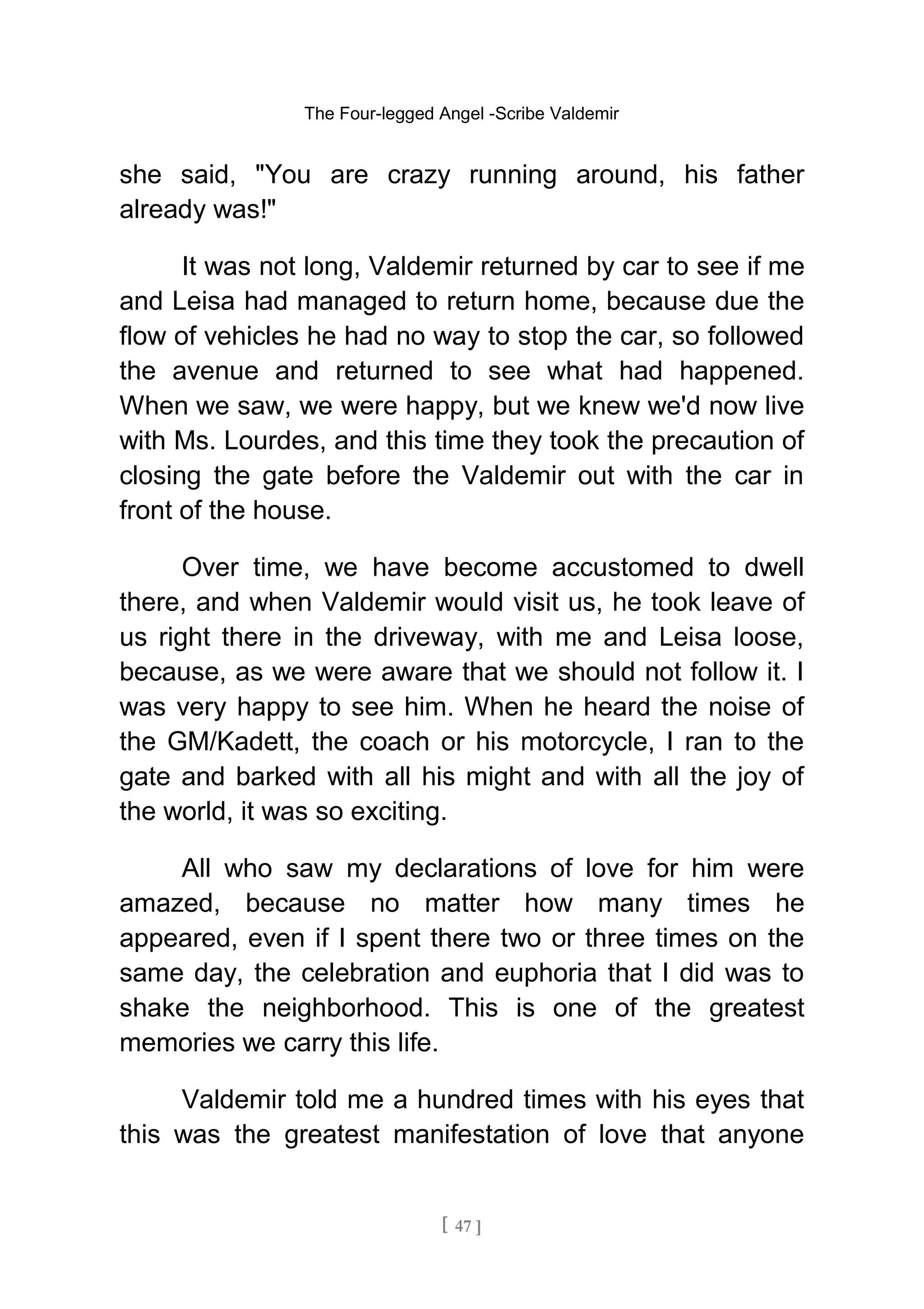 The Four-legged Angel -Scribe Valdemir
she said, "You are crazy running around, his father
already was!"
It was not long, Valdemir returned by car to see if me
and Leisa had managed to return home, because due the
flow of vehicles he had no way to stop the car, so followed
the avenue and returned to see what had happened.
When we saw, we were happy, but we knew we'd now live
with Ms. Lourdes, and this time they took the precaution of
closing the gate before the Valdemir out with the car in
front of the house.
Over time, we have become accustomed to dwell
there, and when Valdemir would visit us, he took leave of
us right there in the driveway, with me and Leisa loose,
because, as we were aware that we should not follow it. I
was very happy to see him. When he heard the noise of
the GM/Kadett, the coach or his motorcycle, I ran to the
gate and barked with all his might and with all the joy of
the world, it was so exciting.
All who saw my declarations of love for him were
amazed, because no matter how many times he
appeared, even if I spent there two or three times on the
same day, the celebration and euphoria that I did was to
shake the neighborhood. This is one of the greatest
memories we carry this life.
Valdemir told me a hundred times with his eyes that
this was the greatest manifestation of love that anyone
[ 47 ]
 