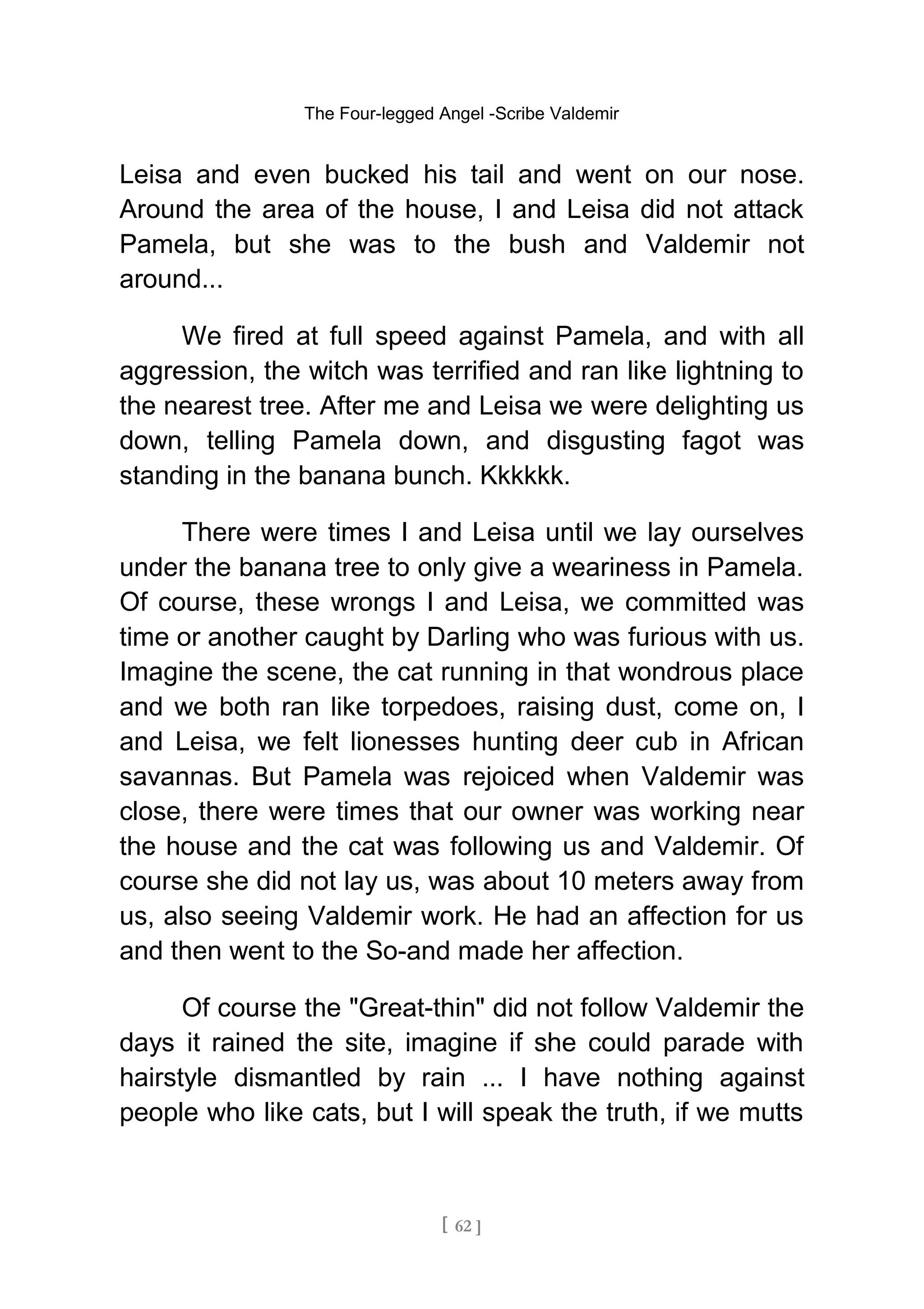 The Four-legged Angel -Scribe Valdemir
Leisa and even bucked his tail and went on our nose.
Around the area of the house, I and Leisa did not attack
Pamela, but she was to the bush and Valdemir not
around...
We fired at full speed against Pamela, and with all
aggression, the witch was terrified and ran like lightning to
the nearest tree. After me and Leisa we were delighting us
down, telling Pamela down, and disgusting fagot was
standing in the banana bunch. Kkkkkk.
There were times I and Leisa until we lay ourselves
under the banana tree to only give a weariness in Pamela.
Of course, these wrongs I and Leisa, we committed was
time or another caught by Darling who was furious with us.
Imagine the scene, the cat running in that wondrous place
and we both ran like torpedoes, raising dust, come on, I
and Leisa, we felt lionesses hunting deer cub in African
savannas. But Pamela was rejoiced when Valdemir was
close, there were times that our owner was working near
the house and the cat was following us and Valdemir. Of
course she did not lay us, was about 10 meters away from
us, also seeing Valdemir work. He had an affection for us
and then went to the So-and made her affection.
Of course the "Great-thin" did not follow Valdemir the
days it rained the site, imagine if she could parade with
hairstyle dismantled by rain ... I have nothing against
people who like cats, but I will speak the truth, if we mutts
[ 62 ]
 