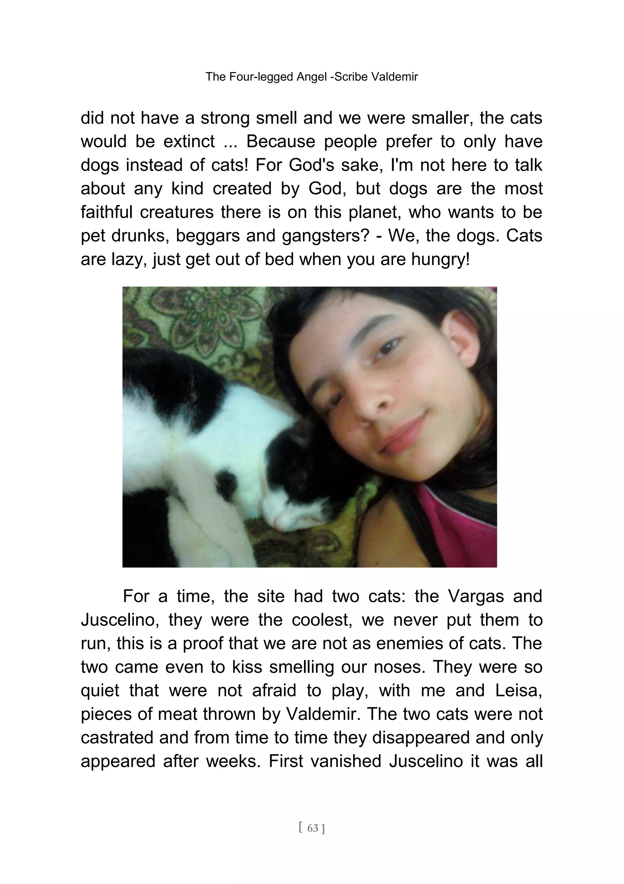 The Four-legged Angel -Scribe Valdemir
did not have a strong smell and we were smaller, the cats
would be extinct ... Because people prefer to only have
dogs instead of cats! For God's sake, I'm not here to talk
about any kind created by God, but dogs are the most
faithful creatures there is on this planet, who wants to be
pet drunks, beggars and gangsters? - We, the dogs. Cats
are lazy, just get out of bed when you are hungry!
For a time, the site had two cats: the Vargas and
Juscelino, they were the coolest, we never put them to
run, this is a proof that we are not as enemies of cats. The
two came even to kiss smelling our noses. They were so
quiet that were not afraid to play, with me and Leisa,
pieces of meat thrown by Valdemir. The two cats were not
castrated and from time to time they disappeared and only
appeared after weeks. First vanished Juscelino it was all
[ 63 ]
 