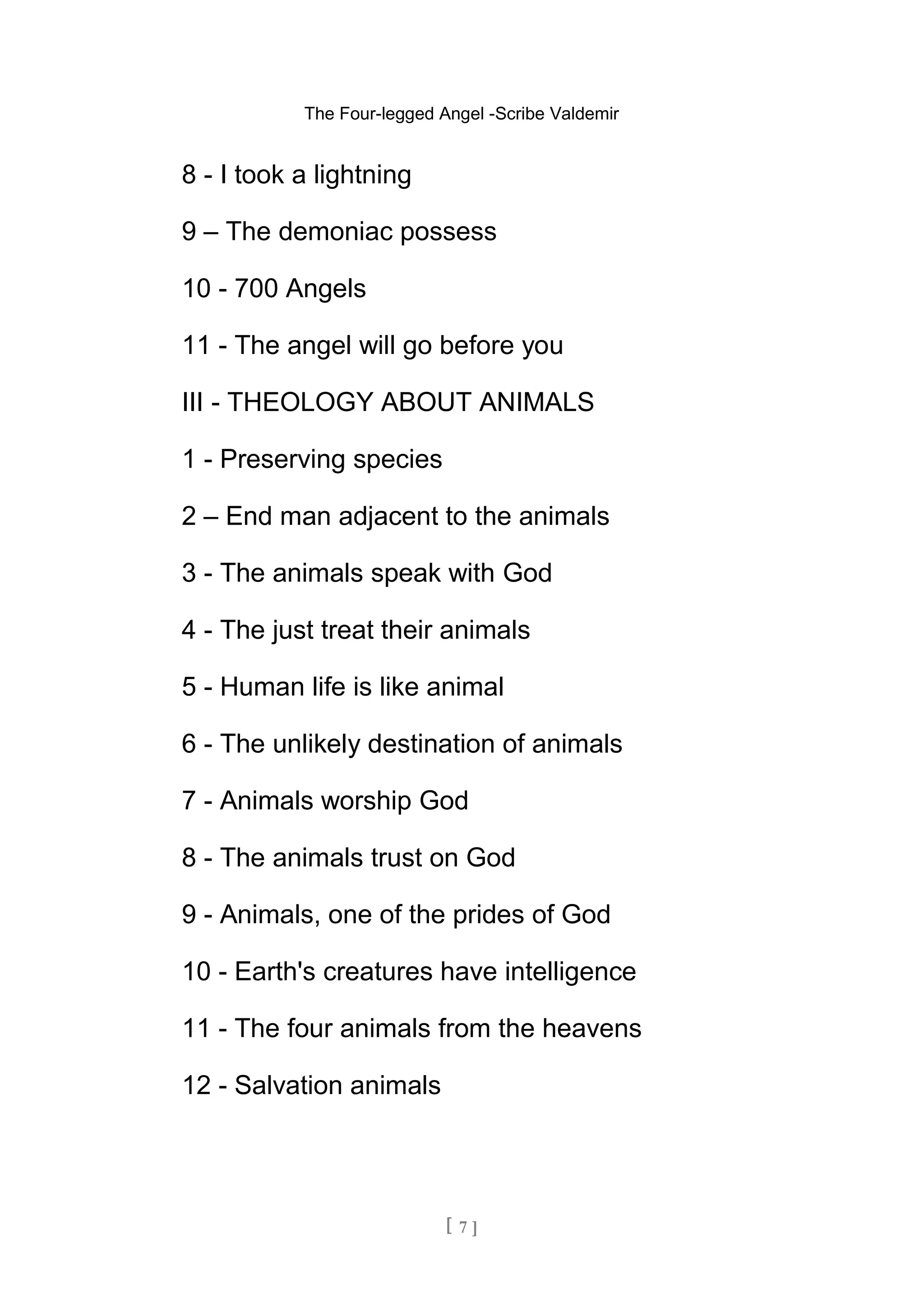 The Four-legged Angel -Scribe Valdemir
8 - I took a lightning
9 – The demoniac possess
10 - 700 Angels
11 - The angel will go before you
III - THEOLOGY ABOUT ANIMALS
1 - Preserving species
2 – End man adjacent to the animals
3 - The animals speak with God
4 - The just treat their animals
5 - Human life is like animal
6 - The unlikely destination of animals
7 - Animals worship God
8 - The animals trust on God
9 - Animals, one of the prides of God
10 - Earth's creatures have intelligence
11 - The four animals from the heavens
12 - Salvation animals
[ 7 ]
 