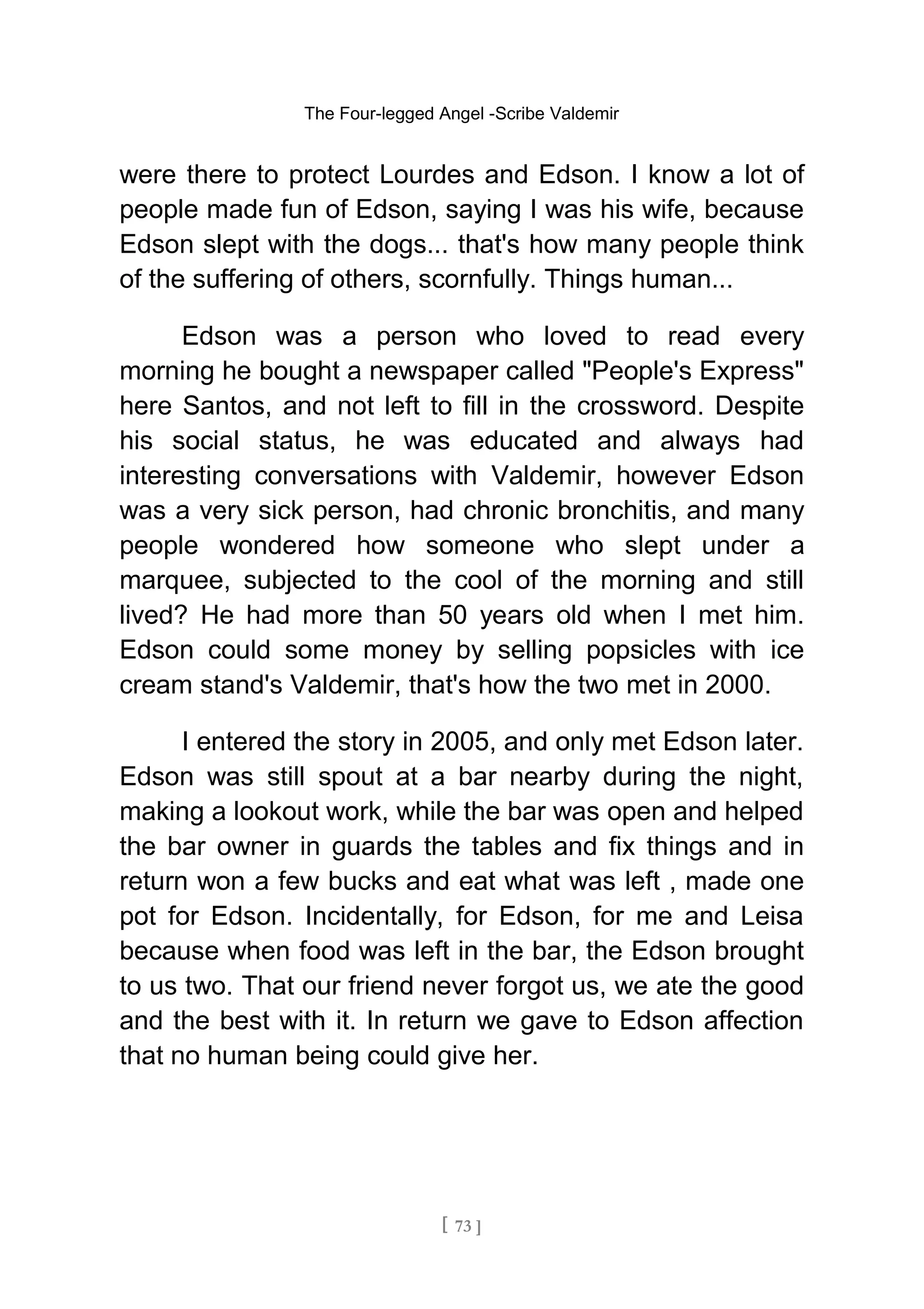 The Four-legged Angel -Scribe Valdemir
were there to protect Lourdes and Edson. I know a lot of
people made fun of Edson, saying I was his wife, because
Edson slept with the dogs... that's how many people think
of the suffering of others, scornfully. Things human...
Edson was a person who loved to read every
morning he bought a newspaper called "People's Express"
here Santos, and not left to fill in the crossword. Despite
his social status, he was educated and always had
interesting conversations with Valdemir, however Edson
was a very sick person, had chronic bronchitis, and many
people wondered how someone who slept under a
marquee, subjected to the cool of the morning and still
lived? He had more than 50 years old when I met him.
Edson could some money by selling popsicles with ice
cream stand's Valdemir, that's how the two met in 2000.
I entered the story in 2005, and only met Edson later.
Edson was still spout at a bar nearby during the night,
making a lookout work, while the bar was open and helped
the bar owner in guards the tables and fix things and in
return won a few bucks and eat what was left , made one
pot for Edson. Incidentally, for Edson, for me and Leisa
because when food was left in the bar, the Edson brought
to us two. That our friend never forgot us, we ate the good
and the best with it. In return we gave to Edson affection
that no human being could give her.
[ 73 ]
 