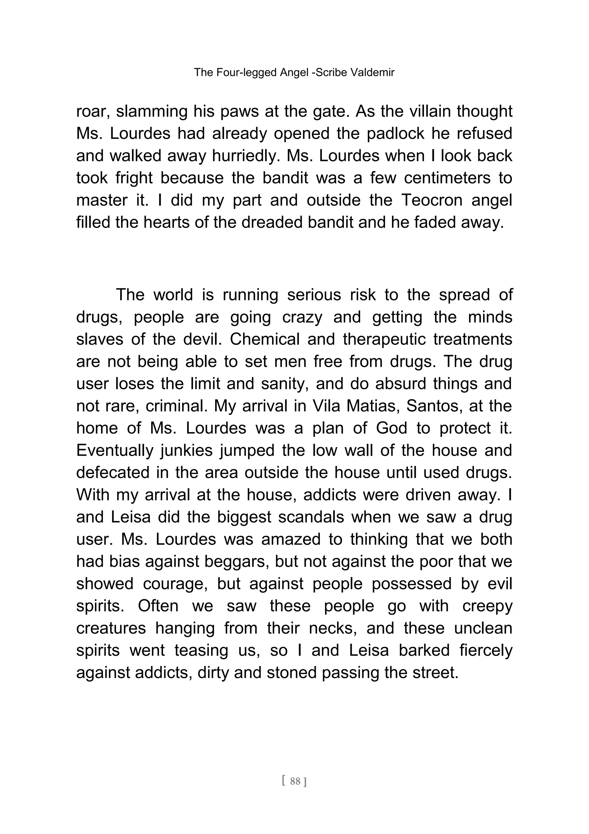 The Four-legged Angel -Scribe Valdemir
roar, slamming his paws at the gate. As the villain thought
Ms. Lourdes had already opened the padlock he refused
and walked away hurriedly. Ms. Lourdes when I look back
took fright because the bandit was a few centimeters to
master it. I did my part and outside the Teocron angel
filled the hearts of the dreaded bandit and he faded away.
The world is running serious risk to the spread of
drugs, people are going crazy and getting the minds
slaves of the devil. Chemical and therapeutic treatments
are not being able to set men free from drugs. The drug
user loses the limit and sanity, and do absurd things and
not rare, criminal. My arrival in Vila Matias, Santos, at the
home of Ms. Lourdes was a plan of God to protect it.
Eventually junkies jumped the low wall of the house and
defecated in the area outside the house until used drugs.
With my arrival at the house, addicts were driven away. I
and Leisa did the biggest scandals when we saw a drug
user. Ms. Lourdes was amazed to thinking that we both
had bias against beggars, but not against the poor that we
showed courage, but against people possessed by evil
spirits. Often we saw these people go with creepy
creatures hanging from their necks, and these unclean
spirits went teasing us, so I and Leisa barked fiercely
against addicts, dirty and stoned passing the street.
[ 88 ]
 