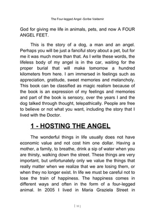 The Four-legged Angel -Scribe Valdemir
God for giving me life in animals, pets, and now A FOUR
ANGEL FEET.
This is the story of a dog, a man and an angel.
Perhaps you will be just a fanciful story about a pet, but for
me it was much more than that. As I write these words, the
lifeless body of my angel is in the car, waiting for the
proper burial that will make tomorrow a hundred
kilometers from here. I am immersed in feelings such as
appreciation, gratitude, sweet memories and melancholy.
This book can be classified as magic realism because of
the book is an expression of my feelings and memories
and part of the book is sensory, over the years I and the
dog talked through thought, telepathically. People are free
to believe or not what you want, including the story that I
lived with the Doctor.
1 - HOSTING THE ANGEL
The wonderful things in life usually does not have
economic value and not cost him one dollar. Having a
mother, a family, to breathe, drink a sip of water when you
are thirsty, walking down the street. These things are very
important, but unfortunately only we value the things that
really matter when we realize that we are losing them, or
when they no longer exist. In life we must be careful not to
lose the train of happiness. The happiness comes in
different ways and often in the form of a four-legged
animal. In 2005 I lived in Maria Graziela Street in
[ 10 ]
 