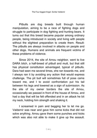 The Four-legged Angel -Scribe Valdemir
Pitbulls are dog breeds built through human
manipulation, aiming to be a race of fighting dogs and
struggle to participate in dog fighting and hunting bears. It
turns out that this breed became popular among ordinary
people, being introduced in society and living with people
without the slightest preparation to create them. Result:
The pitbulls are always involved in attacks on people and
other dogs. Humans and animals are frequent victims of
these problems of violence.
Since 2014, the site of Arnou neighbor, went to live
DARA bitch, a half-breed of pitbull and mutt, but that still
has physical constitution advantaged, typical of pitbulls.
Dara had seen me several times, she ran towards me, and
I always ran it by avoiding any action that would express
challenge. The pit bull will sometimes full of pose came
toward me, and I to avoid confrontation put his tail
between his legs and lowered as a sign of submission. As
the site of my owner borders the site of Arnou,
occasionally we passed in front of the house of Arnou, and
had a day that will be felt offended and in an attack he bit
my neck, holding him strength and shaking it.
I screamed in pain and begging her to let me go.
Valdemir was near and gave him some kicks that did not
solve anything. Arnou gave them some punches and kicks
which was also not able to make it give up the assault.
[ 101 ]
 