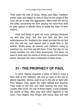 The Four-legged Angel -Scribe Valdemir
Then came the wife of Arnou, Rose, and Allan. Valdemir
pulled away and began to pray to God for the angel of the
Lord will do to stop the aggression. Allan held the will by
the collar, preventing her from playing her head from side
to side, typical of pitbulls blow to break the neck of their
victims.
Dara had failed to grab my neck, perhaps because
my skin was thick, and she just held her skin and
subcutaneous fat. Suddenly the angel touched the pit bull
and she left me. Just stayed with a small hole in the
leather. Walks away all scared, and Valdemir came to
examine me, and then we left there. From that day on my
owner avoided me and Leisa accompany him when he
went to work near the home of Arnou to prevent the pit bull
attack, because this race is intolerant of other races.
31 - THE PROPHECY OF PAUL
In 2015, Marcio acquired a piece of land to build a
farm side of the Valdemir site and so went to the site to
attend regularly. Marcio used to go to the site at night with
Paul Magno, they spent the night talking and praying.
They slept at the site and were leaving the next day,
usually after lunch. On one of these nights, it was probably
the month of May, after pray and come together in the
room, Paul Magno rose Prayer with heavy face and told
[ 102 ]
 