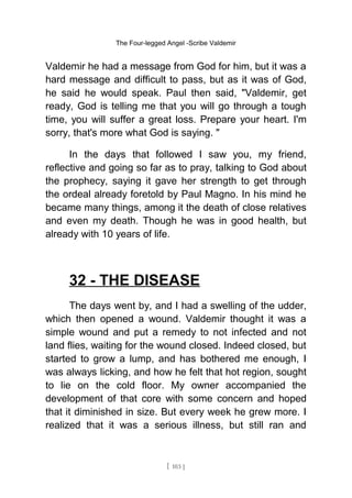 The Four-legged Angel -Scribe Valdemir
Valdemir he had a message from God for him, but it was a
hard message and difficult to pass, but as it was of God,
he said he would speak. Paul then said, "Valdemir, get
ready, God is telling me that you will go through a tough
time, you will suffer a great loss. Prepare your heart. I'm
sorry, that's more what God is saying. "
In the days that followed I saw you, my friend,
reflective and going so far as to pray, talking to God about
the prophecy, saying it gave her strength to get through
the ordeal already foretold by Paul Magno. In his mind he
became many things, among it the death of close relatives
and even my death. Though he was in good health, but
already with 10 years of life.
32 - THE DISEASE
The days went by, and I had a swelling of the udder,
which then opened a wound. Valdemir thought it was a
simple wound and put a remedy to not infected and not
land flies, waiting for the wound closed. Indeed closed, but
started to grow a lump, and has bothered me enough, I
was always licking, and how he felt that hot region, sought
to lie on the cold floor. My owner accompanied the
development of that core with some concern and hoped
that it diminished in size. But every week he grew more. I
realized that it was a serious illness, but still ran and
[ 103 ]
 