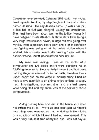 The Four-legged Angel -Scribe Valdemir
Casqueiro neighborhood, Cubatao/SP/Brazil. I my house,
lived my wife Zenilda, my stepdaughter Livia and a niece
named Jessica. One day Jessica came up with a tan pet,
a little ball of fluff was Mongrel, usually call crossbreed.
She must have been about two months to live. Honestly I
have not given much attention. In those days I was living a
very large professional havoc, a large roll was going over
my life. I was a judiciary police clerk and a lot of confusion
and fighting was going on at the police station where I
worked, this confusion eventually creating friction with the
another Police Sheriff police station near my unit.
My mind was racing, I was at the center of a
controversy and two police chiefs were accusing me of
falsifying documents. I was entirely innocent and had done
nothing illegal or criminal, or in bad faith, therefore I was
upset, angry and on the verge of making crazy. I had no
head to give attention to an animal unpretentious, a puppy
mutt. Investigations, administrative and criminal cases
were being filed and my name was at the center of these
controversies.
A dog running back and forth in the house yard does
not attract me at all. I woke up and slept just wondering
how things were wrapped so that I ended up in the middle
of a suspicion which I knew I had no involvement. This
was a very turbulent time of my life, and I can not say all
[ 11 ]
 