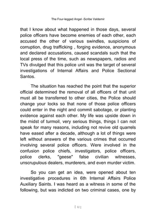 The Four-legged Angel -Scribe Valdemir
that I know about what happened in those days, several
police officers have become enemies of each other, each
accused the other of various swindles, suspicions of
corruption, drug trafficking , forging evidence, anonymous
and declared accusations, caused scandals such that the
local press of the time, such as newspapers, radios and
TVs divulged that this police unit was the target of several
investigations of Internal Affairs and Police Sectional
Santos.
The situation has reached the point that the superior
official determined the removal of all officers of that unit
must all be transferred to other cities, the Police should
change your locks so that none of those police officers
could enter in the night and commit sabotage, or planting
evidence against each other. My life was upside down in
the midst of turmoil, very serious things, things I can not
speak for many reasons, including not revive old quarrels
have eased after a decade, although a lot of things were
left without answers of the various crimes that occurred
involving several police officers. Were involved in the
confusion police chiefs, investigators, police officers,
police clerks, "geese" false civilian witnesses,
unscrupulous dealers, murderers, and even murder victim.
So you can get an idea, were opened about ten
investigative procedures in 6th Internal Affairs Police
Auxiliary Saints. I was heard as a witness in some of the
following, but was indicted on two criminal cases, one by
[ 12 ]
 