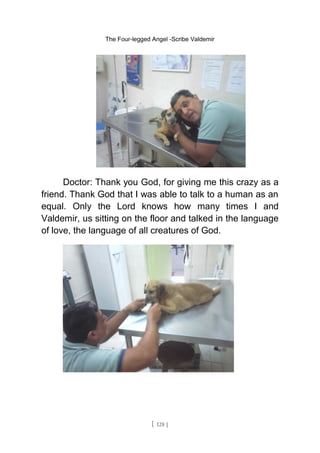 The Four-legged Angel -Scribe Valdemir
Doctor: Thank you God, for giving me this crazy as a
friend. Thank God that I was able to talk to a human as an
equal. Only the Lord knows how many times I and
Valdemir, us sitting on the floor and talked in the language
of love, the language of all creatures of God.
[ 128 ]
 