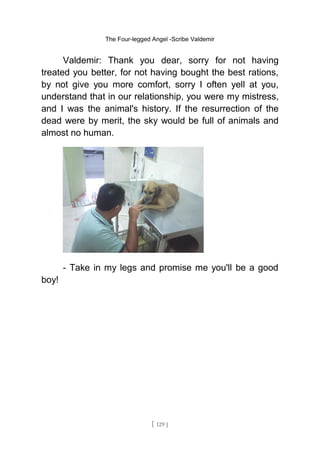 The Four-legged Angel -Scribe Valdemir
Valdemir: Thank you dear, sorry for not having
treated you better, for not having bought the best rations,
by not give you more comfort, sorry I often yell at you,
understand that in our relationship, you were my mistress,
and I was the animal's history. If the resurrection of the
dead were by merit, the sky would be full of animals and
almost no human.
- Take in my legs and promise me you'll be a good
boy!
[ 129 ]
 