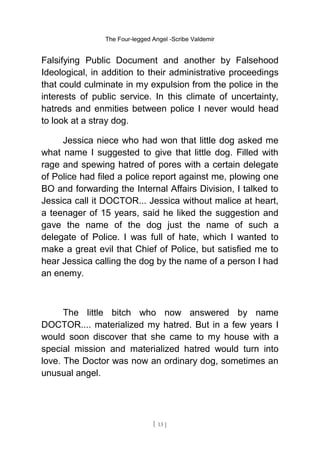 The Four-legged Angel -Scribe Valdemir
Falsifying Public Document and another by Falsehood
Ideological, in addition to their administrative proceedings
that could culminate in my expulsion from the police in the
interests of public service. In this climate of uncertainty,
hatreds and enmities between police I never would head
to look at a stray dog.
Jessica niece who had won that little dog asked me
what name I suggested to give that little dog. Filled with
rage and spewing hatred of pores with a certain delegate
of Police had filed a police report against me, plowing one
BO and forwarding the Internal Affairs Division, I talked to
Jessica call it DOCTOR... Jessica without malice at heart,
a teenager of 15 years, said he liked the suggestion and
gave the name of the dog just the name of such a
delegate of Police. I was full of hate, which I wanted to
make a great evil that Chief of Police, but satisfied me to
hear Jessica calling the dog by the name of a person I had
an enemy.
The little bitch who now answered by name
DOCTOR.... materialized my hatred. But in a few years I
would soon discover that she came to my house with a
special mission and materialized hatred would turn into
love. The Doctor was now an ordinary dog, sometimes an
unusual angel.
[ 13 ]
 
